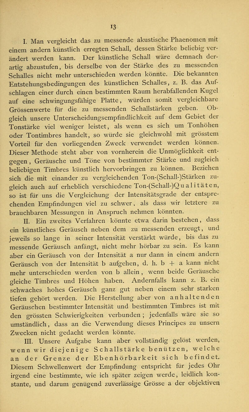 I. Man vergleicht das zu messende akustische Phaenomen mit einem andern künstlich erregten Schall, dessen Stärke beliebig ver- ändert werden kann. Der künstliche Schall wäre demnach der- artig abzustufen, bis derselbe von der Stärke des zu messenden Schalles nicht mehr unterschieden werden könnte. Die bekannten Entstehungsbedingungen des künstlichen Schalles, z. B. das Auf- schlagen einer durch einen bestimmten Raum herabfallenden Kugel auf eine schwingungsfähige Platte, würden somit vergleichbare Grössenwerte für die zu messenden Schallstärken geben. Ob- gleich unsere Unterscheidungsempfindlichkeit auf dem Gebiet der Tonstärke viel weniger leistet, als wenn es sich um Tonhöhen oder Tontimbres handelt, so würde sie gleichwohl mit grösstem Vorteil für den vorliegenden Zweck verwendet werden können. Dieser Methode steht aber von vornherein die Unmöglichkeit ent- gegen , Geräusche und Töne von bestimmter Stärke und zugleich beliebigen Timbres künstlich hervorbringen zu können. Beziehen sich die mit einander zu vergleichenden Ton-(Schall-)Stärken zu- gleich auch auf erheblich verschiedene Ton-(Schall-)Qu al i täten, so ist für uns die Vergleichung der Intensitätsgrade der entspre- chenden Empfindungen viel zu schwer, als dass wir letztere zu brauchbaren Messungen in Anspruch nehmen könnten. II. Ein zweites Verfahren könnte etwa darin bestehen, dass ein künstliches Geräusch neben dem zu messenden erzeugt, und jeweils so lange in seiner Intensität verstärkt würde, bis das zu messende Geräusch anfängt, nicht mehr hörbar zu sein. Es kann aber ein Geräusch von der Intensität a nur dann in einem andern Geräusch von der Intensität b aufgehen, d. h. b + a kann nicht mehr unterschieden werden von b allein , wenn beide Geräusche gleiche Timbres und Höhen haben. Andernfalls kann z. B. ein schwaches hohes Geräusch ganz gut neben einem sehr starken tiefen gehört werden. Die Herstellung aber von anhaltenden Geräuschen bestimmter Intensität und bestimmten Timbres ist mit den grössten Schwierigkeiten verbunden ; jedenfalls wäre sie so umständlich, dass an die Verwendung dieses Principes zu unsern Zwecken nicht gedacht werden könnte. III. Unsere Aufgabe kann aber vollständig gelöst werden, wenn wir diejenige Schallstärke benützen, welche an der Grenze der Ebenhörbarkeit sich befindet. Diesem Schwellenwert der Empfindung entspricht für jedes Ohr irgend eine bestimmte, wie ich später zeigen werde, leidlich kon- stante, und darum genügend zuverlässige Grösse a der objektiven