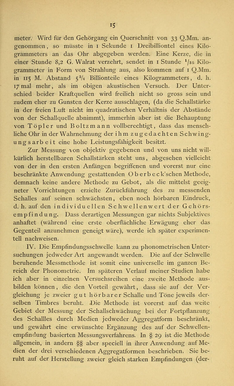 meter. Wird für den Gehörgang ein Querschnitt von 33 Q.Mm. an- genommen , so müsste in 1 Sekunde 1 Dreibilliontel eines Kilo- grammeters an das Ohr abgegeben werden. Eine Kerze, die in einer Stunde 8,2 G. Walrat verzehrt, sendet in 1 Stunde l/s5 Kilo- grammeter in Form von Strahlung aus, also kommen auf 1 Q.Mm. in 115 M. Abstand 5% Billionteile eines Kilogrammeters, d. h. 17 mal mehr, als im obigen akustischen Versuch. Der Unter- schied beider Kraftquellen wird freilich nicht so gross sein und zudem eher zu Gunsten der Kerze ausschlagen, (da die Schallstärke in der freien Luft nicht im quadratischen Verhältnis der Abstände von der Schallquelle abnimmt), immerhin aber ist die Behauptung von Töpler und Boltzmann vollberechtigt, dass das mensch- liche Ohr in der Wahrnehmung der ihm zugedachten Schwing- ungsarbeit eine hohe Leistungsfähigkeit besitzt. Zur Messung von objektiv gegebenen und von uns nicht will- kürlich herstellbaren Schallstärken steht uns, abgesehen vielleicht von der in den ersten Anfängen begriffenen und vorerst nur eine beschränkte Anwendung gestattenden O b erb eck'schen Methode, demnach keine andere Methode zu Gebot, als die mittelst geeig- neter Vorrichtungen erzielte Zurückführung des zu messenden Schalles auf seinen schwächsten, eben noch hörbaren Eindruck, d. h. auf den individuellen Schwellenwert der Gehörs- empfindung. Dass derartigen Messungen gar nichts Subjektives anhaftet (während eine erste oberflächliche Erwägung eher das Gegenteil anzunehmen geneigt wäre), werde ich später experimen- tell nachweisen. IV. Die Empfindungsschwelle kann zu phonometrischen Unter- suchungen jedweder Art angewandt werden. Die auf der Schwelle beruhende Messmethode ist somit eine universelle im ganzen Be- reich der Phonometrie. Im späteren Verlauf meiner Studien habe ich aber in einzelnen Versuchsreihen eine zweite Methode aus- bilden können, die den Vorteil gewährt, dass sie auf der Ver- gleichung je zweier gut hörb ar er Schalle und Töne jeweils der- selben Timbres beruht. Die Methode ist vorerst auf das weite Gebiet der Messung der Schallschwächung bei der Fortpflanzung des Schallles durch Medien jedweder Aggregatform beschränkt, und gewährt eine erwünschte Ergänzung des auf der Schwellen- empfindung basierten Messungsverfahrens. In § 29 ist die Methode allgemein, in andern §§ aber speciell in ihrer Anwendung auf Me- dien der drei verschiedenen Aggregatformen beschrieben. Sie be- ruht auf der Herstellung zweier gleich starken Empfindungen (der-