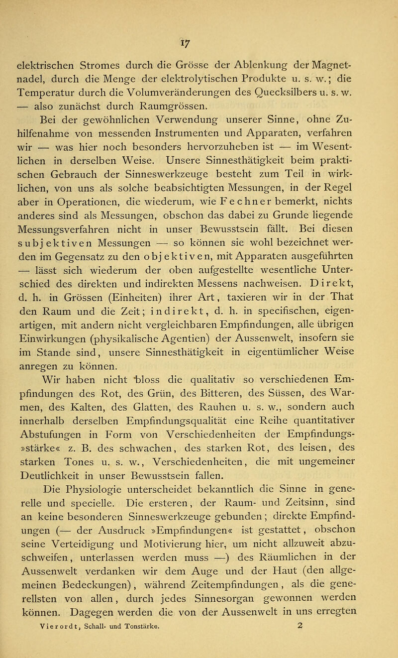 elektrischen Stromes durch die Grösse der Ablenkung der Magnet- nadel, durch die Menge der elektrolytischen Produkte u. s. w.; die Temperatur durch die Volumveränderungen des Quecksilbers u. s. w. — also zunächst durch Raumgrössen. Bei der gewöhnlichen Verwendung unserer Sinne, ohne Zu- hilfenahme von messenden Instrumenten und Apparaten, verfahren wir ■— was hier noch besonders hervorzuheben ist — im Wesent- lichen in derselben Weise. Unsere Sinnesthätigkeit beim prakti- schen Gebrauch der Sinneswerkzeuge besteht zum Teil in wirk- lichen, von uns als solche beabsichtigten Messungen, in der Regel aber in Operationen, die wiederum, wie Fe chner bemerkt, nichts anderes sind als Messungen, obschon das dabei zu Grunde liegende Messungsverfahren nicht in unser Bewusstsein fällt. Bei diesen subjektiven Messungen — so können sie wohl bezeichnet wer- den im Gegensatz zu den objektiven, mit Apparaten ausgeführten — lässt sich wiederum der oben aufgestellte wesentliche Unter- schied des direkten und indirekten Messens nachweisen. Direkt, d. h. in Grössen (Einheiten) ihrer Art, taxieren wir in der That den Raum und die Zeit; indirekt, d. h. in specifischen, eigen- artigen, mit andern nicht vergleichbaren Empfindungen, alle übrigen Einwirkungen (physikalische Agentien) der Aussenwelt, insofern sie im Stande sind, unsere Sinnesthätigkeit in eigentümlicher Weise anregen zu können. Wir haben nicht t>loss die qualitativ so verschiedenen Em- pfindungen des Rot, des Grün, des Bitteren, des Süssen, des War- men, des Kalten, des Glatten, des Rauhen u. s. w., sondern auch innerhalb derselben Empfindungsqualität eine Reihe quantitativer Abstufungen in Form von Verschiedenheiten der Empfindungs- »stärke« z. B. des schwachen, des starken Rot, des leisen, des starken Tones u. s. w., Verschiedenheiten, die mit ungemeiner Deutlichkeit in unser Bewusstsein fallen. Die Physiologie unterscheidet bekanntlich die Sinne in gene- relle und specielle. Die ersteren, der Raum- und Zeitsinn, sind an keine besonderen Sinneswerkzeuge gebunden ; direkte Empfind- ungen (— der Ausdruck »Empfindungen« ist gestattet, obschon seine Verteidigung und Motivierung hier, um nicht allzuweit abzu- schweifen, unterlassen werden muss —) des Räumlichen in der Aussenwelt verdanken wir dem Auge und der Haut (den allge- meinen Bedeckungen), während Zeitempfindungen, als die gene- rellsten von allen, durch jedes Sinnesorgan gewonnen werden können. Dagegen werden die von der Aussenwelt in uns erregten Vierordt, Schall- und Tonstärke. 2