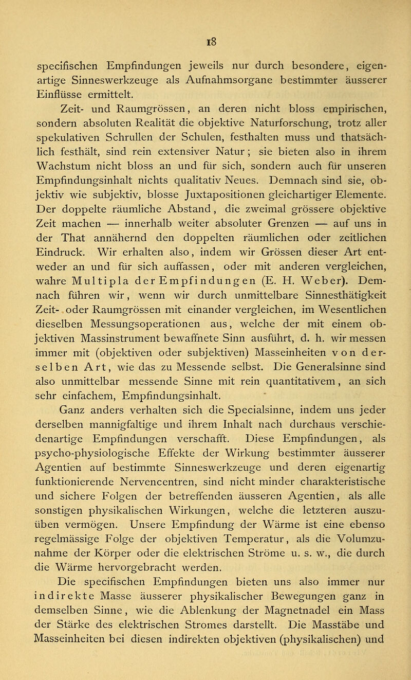 specifischen Empfindungen jeweils nur durch besondere, eigen- artige Sinneswerkzeuge als Aufnahmsorgane bestimmter äusserer Einflüsse ermittelt. Zeit- und Raumgrössen, an deren nicht bloss empirischen, sondern absoluten Realität die objektive Naturforschung, trotz aller spekulativen Schrullen der Schulen, festhalten muss und thatsäch- lich festhält, sind rein extensiver Natur; sie bieten also in ihrem Wachstum nicht bloss an und für sich, sondern auch für unseren Empfindungsinhalt nichts qualitativ Neues. Demnach sind sie, ob- jektiv wie subjektiv, blosse Juxtapositionen gleichartiger Elemente. Der doppelte räumliche Abstand, die zweimal grössere objektive Zeit machen — innerhalb weiter absoluter Grenzen — auf uns in der That annähernd den doppelten räumlichen oder zeitlichen Eindruck. Wir erhalten also, indem wir Grössen dieser Art ent- weder an und für sich auffassen, oder mit anderen vergleichen, wahre Multipla der Empfi ndung en (E. H. Weber). Dem- nach führen wir, wenn wir durch unmittelbare Sinnesthätigkeit Zeit- oder Raumgrössen mit einander vergleichen, im Wesentlichen dieselben Messungsoperationen aus, welche der mit einem ob- jektiven Massinstrument bewaffnete Sinn ausführt, d. h. wir messen immer mit (objektiven oder subjektiven) Masseinheiten von der- selben Art, wie das zu Messende selbst. Die Generalsinne sind also unmittelbar messende Sinne mit rein quantitativem, an sich sehr einfachem, Empfmdungsinhalt. Ganz anders verhalten sich die Specialsinne, indem uns jeder derselben mannigfaltige und ihrem Inhalt nach durchaus verschie- denartige Empfindungen verschafft. Diese Empfindungen, als psycho-physiologische Effekte der Wirkung bestimmter äusserer Agenden auf bestimmte Sinneswerkzeuge und deren eigenartig funktionierende Nervencentren, sind nicht minder charakteristische und sichere Folgen der betreffenden äusseren Agentien, als alle sonstigen physikalischen Wirkungen, welche die letzteren auszu- üben vermögen. Unsere Empfindung der Wärme ist eine ebenso regelmässige Folge der objektiven Temperatur, als die Volumzu- nahme der Körper oder die elektrischen Ströme u. s. w., die durch die Wärme hervorgebracht werden. Die specifischen Empfindungen bieten uns also immer nur indirekte Masse äusserer physikalischer Bewegungen ganz in demselben Sinne, wie die Ablenkung der Magnetnadel ein Mass der Stärke des elektrischen Stromes darstellt. Die Masstäbe und Masseinheiten bei diesen indirekten objektiven (physikalischen) und