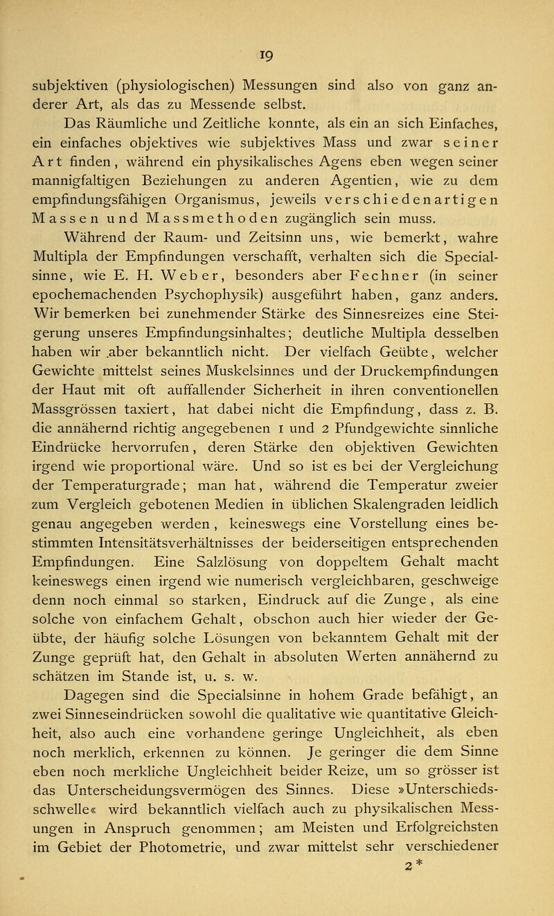 subjektiven (physiologischen) Messungen sind also von ganz an- derer Art, als das zu Messende selbst. Das Räumliche und Zeitliche konnte, als ein an sich Einfaches, ein einfaches objektives wie subjektives Mass und zwar seiner Art finden, während ein physikalisches Agens eben wegen seiner mannigfaltigen Beziehungen zu anderen Agentien, wie zu dem empfindungsfähigen Organismus, jeweils verschiedenartigen Massen und Massmethoden zugänglich sein muss. Während der Raum- und Zeitsinn uns, wie bemerkt, wahre Multipla der Empfindungen verschafft, verhalten sich die Special- sinne, wie E. H. Weber, besonders aber Fechner (in seiner epochemachenden Psychophysik) ausgeführt haben, ganz anders. Wir bemerken bei zunehmender Stärke des Sinnesreizes eine Stei- gerung unseres Empfindungsinhaltes; deutliche Multipla desselben haben wir .aber bekanntlich nicht. Der vielfach Geübte, welcher Gewichte mittelst seines Muskelsinnes und der Druckempfindungen der Haut mit oft auffallender Sicherheit in ihren Conventionellen Massgrössen taxiert, hat dabei nicht die Empfindung, dass z. B. die annähernd richtig angegebenen I und 2 Pfundgewichte sinnliche Eindrücke hervorrufen, deren Stärke den objektiven Gewichten irgend wie proportional wäre. Und so ist es bei der Vergleichung der Temperaturgrade; man hat, während die Temperatur zweier zum Vergleich gebotenen Medien in üblichen Skalengraden leidlich genau angegeben werden, keineswegs eine Vorstellung eines be- stimmten Intensitätsverhältnisses der beiderseitigen entsprechenden Empfindungen. Eine Salzlösung von doppeltem Gehalt macht keineswegs einen irgend wie numerisch vergleichbaren, geschweige denn noch einmal so starken, Eindruck auf die Zunge, als eine solche von einfachem Gehalt, obschon auch hier wieder der Ge- übte, der häufig solche Lösungen von bekanntem Gehalt mit der Zunge geprüft hat, den Gehalt in absoluten Werten annähernd zu schätzen im Stande ist, u. s. w. Dagegen sind die Specialsinne in hohem Grade befähigt, an zwei Sinneseindrücken sowohl die qualitative wie quantitative Gleich- heit, also auch eine vorhandene geringe Ungleichheit, als eben noch merklich, erkennen zu können. Je geringer die dem Sinne eben noch merkliche Ungleichheit beider Reize, um so grösser ist das Unterscheidungsvermögen des Sinnes. Diese »Unterschieds- schwelle« wird bekanntlich vielfach auch zu physikalischen Mess- ungen in Anspruch genommen; am Meisten und Erfolgreichsten im Gebiet der Photometrie, und zwar mittelst sehr verschiedener