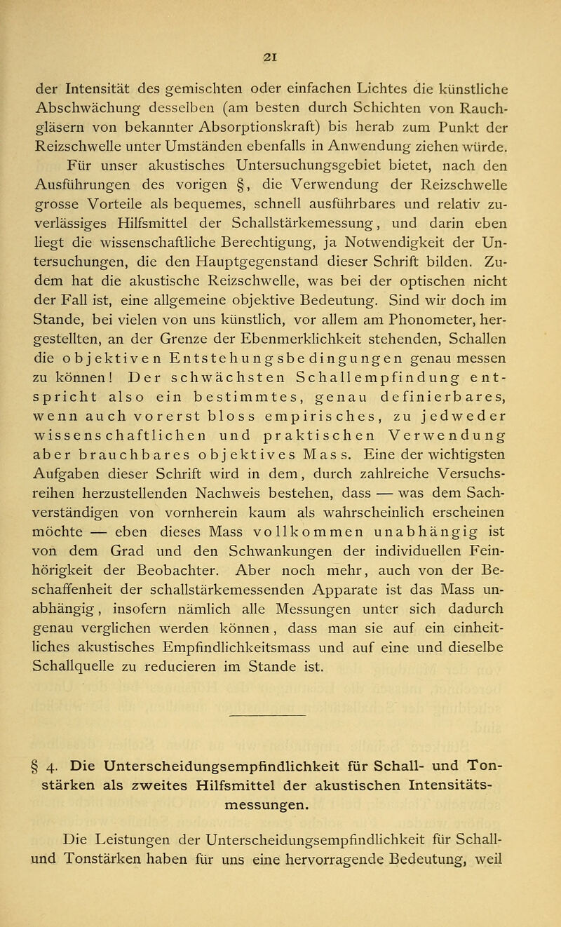 der Intensität des gemischten oder einfachen Lichtes die künstliche Abschwächung desselben (am besten durch Schichten von Rauch- gläsern von bekannter Absorptionskraft) bis herab zum Punkt der Reizschwelle unter Umständen ebenfalls in Anwendung ziehen würde. Für unser akustisches Untersuchungsgebiet bietet, nach den Ausführungen des vorigen §, die Verwendung der Reizschwelle grosse Vorteile als bequemes, schnell ausführbares und relativ zu- verlässiges Hilfsmittel der Schallstärkemessung, und darin eben liegt die wissenschaftliche Berechtigung, ja Notwendigkeit der Un- tersuchungen, die den Hauptgegenstand dieser Schrift bilden. Zu- dem hat die akustische Reizschwelle, was bei der optischen nicht der Fall ist, eine allgemeine objektive Bedeutung. Sind wir doch im Stande, bei vielen von uns künstlich, vor allem am Phonometer, her- gestellten, an der Grenze der Ebenmerklichkeit stehenden, Schallen die objektiven Entstehungsbedingungen genau messen zu können! Der schwächsten Schallempfindung ent- spricht also ein bestimmtes, genau definierbares, wenn auch vorerst bloss empirisches, zu jedweder Wissenschaft liehen und praktischen Verwendung aber brauchbares objektives Mass. Eine der wichtigsten Aufgaben dieser Schrift wird in dem, durch zahlreiche Versuchs- reihen herzustellenden Nachweis bestehen, dass — was dem Sach- verständigen von vornherein kaum als wahrscheinlich erscheinen möchte — eben dieses Mass vollkommen unabhängig ist von dem Grad und den Schwankungen der individuellen Fein- hörigkeit der Beobachter. Aber noch mehr, auch von der Be- schaffenheit der schallstärkemessenden Apparate ist das Mass un- abhängig , insofern nämlich alle Messungen unter sich dadurch genau verglichen werden können, dass man sie auf ein einheit- liches akustisches Empfmdlichkeitsmass und auf eine und dieselbe Schallquelle zu reducieren im Stande ist. § 4. Die Unterscheidungsempfindlichkeit für Schall- und Ton- stärken als zweites Hilfsmittel der akustischen Intensitäts- messungen. Die Leistungen der Unterscheidungsempfindlichkeit für Schall- und Tonstärken haben für uns eine hervorragende Bedeutung, weil