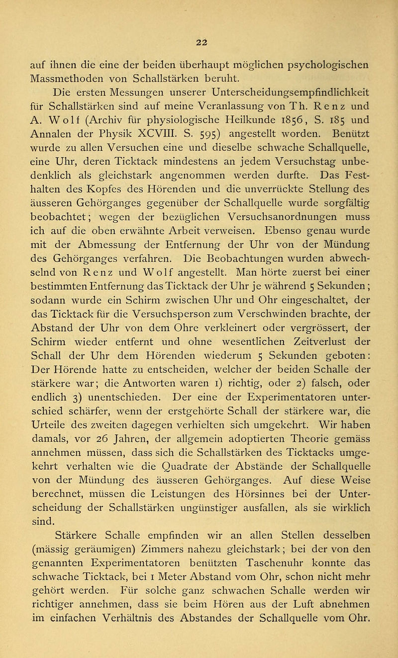 auf ihnen die eine der beiden überhaupt möglichen psychologischen Massmethoden von Schallstärken beruht. Die ersten Messungen unserer Unterscheidungsempfindlichkeit für Schallstärken sind auf meine Veranlassung von Th. Renz und A. Wolf (Archiv für physiologische Heilkunde 1856, S. 185 und Annalen der Physik XCVIII. S. 595) angestellt worden. Benützt wurde zu allen Versuchen eine und dieselbe schwache Schallquelle, eine Uhr, deren Ticktack mindestens an jedem Versuchstag unbe- denklich als gleichstark angenommen werden durfte. Das Fest- halten des Kopfes des Hörenden und die unverrückte Stellung des äusseren Gehörganges gegenüber der Schallquelle wurde sorgfältig beobachtet; wegen der bezüglichen Versuchsanordnungen muss ich auf die oben erwähnte Arbeit verweisen. Ebenso genau wurde mit der Abmessung der Entfernung der Uhr von der Mündung des Gehörganges verfahren. Die Beobachtungen wurden abwech- selnd von Renz und Wolf angestellt. Man hörte zuerst bei einer bestimmten Entfernung das Ticktack der Uhr je während 5 Sekunden; sodann wurde ein Schirm zwischen Uhr und Ohr eingeschaltet, der das Ticktack für die Versuchsperson zum Verschwinden brachte, der Abstand der Uhr von dem Ohre verkleinert oder vergrössert, der Schirm wieder entfernt und ohne wesentlichen Zeitverlust der Schall der Uhr dem Hörenden wiederum 5 Sekunden geboten: Der Hörende hatte zu entscheiden, welcher der beiden Schalle der stärkere war; die Antworten waren 1) richtig, oder 2) falsch, oder endlich 3) unentschieden. Der eine der Experimentatoren unter- schied schärfer, wenn der erstgehörte Schall der stärkere war, die Urteile des zweiten dagegen verhielten sich umgekehrt. Wir haben damals, vor 26 Jahren, der allgemein adoptierten Theorie gemäss annehmen müssen, dass sich die Schallstärken des Ticktacks umge- kehrt verhalten wie die Quadrate der Abstände der Schallquelle von der Mündung des äusseren Gehörganges. Auf diese Weise berechnet, müssen die Leistungen des Hörsinnes bei der Unter- scheidung der Schallstärken ungünstiger ausfallen, als sie wirklich sind. Stärkere Schalle empfinden wir an allen Stellen desselben (massig geräumigen) Zimmers nahezu gleichstark; bei der von den genannten Experimentatoren benützten Taschenuhr konnte das schwache Ticktack, bei 1 Meter Abstand vom Ohr, schon nicht mehr gehört werden. Für solche ganz schwachen Schalle werden wir richtiger annehmen, dass sie beim Hören aus der Luft abnehmen im einfachen Verhältnis des Abstandes der Schallquelle vom Ohr.