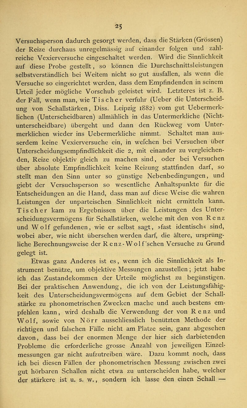 Versuchsperson dadurch gesorgt werden, dass die Stärken (Grössen) der Reize durchaus unregelmässig auf einander folgen und zahl- reiche Vexierversuche eingeschaltet werden. Wird die Sinnlichkeit auf diese Probe gestellt, so können die Durchschnittsleistungen selbstverständlich bei Weitem nicht so gut ausfallen, als wenn die Versuche so eingerichtet werden, dass dem Empfindenden in seinem Urteil jeder mögliche Vorschub geleistet wird. Letzteres ist z. B. der Fall, wenn man, wie Tis eher verfuhr (Ueber die Unterscheid- ung von Schallstärken, Diss. Leipzig 1882) vom gut Uebermerk- lichen (Unterscheidbaren) allmählich in das Untermerkliche (Nicht- unterscheidbare) übergeht und dann den Rückweg vom Unter- merklichen wieder ins Uebermerkliche nimmt. Schaltet man aus- serdem keine Vexierversuche ein, in welchen bei Versuchen über Unterscheidungsempfindlichkeit die 2, mit einander zu vergleichen- den, Reize objektiv gleich zu machen sind, oder bei Versuchen über absolute Empfindlichkeit keine Reizung stattfinden darf, so stellt man den Sinn unter so günstige Nebenbedingungen, und giebt der Versuchsperson so wesentliche Anhaltspunkte für die Entscheidungen an die Hand, dass man auf diese Weise die wahren Leistungen der unparteischen Sinnlichkeit nicht ermitteln kann. Tis eher kam zu Ergebnissen über die Leistungen des Unter- scheidungsvermögens für Schallstärken, welche mit den von Renz und Wolf gefundenen, wie er selbst sagt, »fast identisch« sind, wobei aber, wie nicht übersehen werden darf, die ältere, ursprüng- liche Berechnungsweise der Renz-Wolf'sehen Versuche zu Grund gelegt ist. Etwas ganz Anderes ist es, wenn ich die Sinnlichkeit als In- strument benütze, um objektive Messungen anzustellen; jetzt habe ich das Zustandekommen der Urteile möglichst zu begünstigen. Bei der praktischen Anwendung, die ich von der Leistungsfähig- keit des Unterscheidungsvermögens auf dem Gebiet der Schall- stärke zu phonometrischen Zwecken mache und auch bestens em- pfehlen kann, wird deshalb die Verwendung der von Renz und Wolf, sowie von Nörr ausschliesslich benützten Methode der richtigen und falschen Fälle nicht am Platze sein, ganz abgesehen davon, dass bei der enormen Menge der hier sich darbietenden Probleme die erforderliche grosse Anzahl von jeweiligen Einzel- messungen gar nicht aufzutreiben wäre. Dazu kommt noch, dass ich bei diesen Fällen der phonometrischen Messung zwischen zwei gut hörbaren Schallen nicht etwa zu unterscheiden habe, welcher der stärkere ist u. s. w., sondern ich lasse den einen Schall —