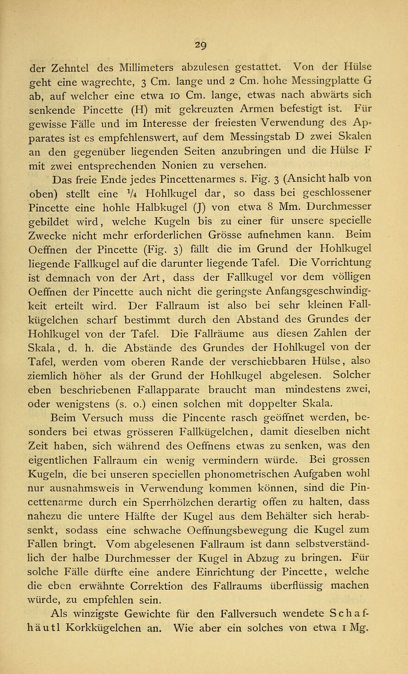 der Zehntel des Millimeters abzulesen gestattet. Von der Hülse geht eine wagrechte, 3 Cm. lange und 2 Cm. hohe Messingplatte G ab, auf welcher eine etwa 10 Cm. lange, etwas nach abwärts sich senkende Pincette (H) mit gekreuzten Armen befestigt ist. Für gewisse Fälle und im Interesse der freiesten Verwendung des Ap- parates ist es empfehlenswert, auf dem Messingstab D zwei Skalen an den gegenüber liegenden Seiten anzubringen und die Hülse F mit zwei entsprechenden Nonien zu versehen. Das freie Ende jedes Pincettenarmes s. Fig. 3 (Ansicht halb von oben) stellt eine V* Hohlkugel dar, so dass bei geschlossener Pincette eine hohle Halbkugel (J) von etwa 8 Mm. Durchmesser gebildet wird, welche Kugeln bis zu einer für unsere specielle Zwecke nicht mehr erforderlichen Grösse aufnehmen kann. Beim Oeffnen der Pincette (Fig. 3) fällt die im Grund der Hohlkugel liegende Fallkugel auf die darunter liegende Tafel. Die Vorrichtung ist demnach von der Art, dass der Fallkugel vor dem völligen Oeffnen der Pincette auch nicht die geringste Anfangsgeschwindig- keit erteilt wird. Der Fallraum ist also bei sehr kleinen Fall- kügelchen scharf bestimmt durch den Abstand des Grundes der Hohlkugel von der Tafel. Die Fallräume aus diesen Zahlen der Skala, d. h. die Abstände des Grundes der Hohlkugel von der Tafel, werden vom oberen Rande der verschiebbaren Hülse, also ziemlich höher als der Grund der Hohlkugel abgelesen. Solcher eben beschriebenen Fallapparate braucht man mindestens zwei, oder wenigstens (s. o.) einen solchen mit doppelter Skala. Beim Versuch muss die Pincente rasch geöffnet werden, be- sonders bei etwas grösseren Fallkügelchen, damit dieselben nicht Zeit haben, sich während des Oeffnens etwas zu senken, was den eigentlichen Fallraum ein wenig vermindern würde. Bei grossen Kugeln, die bei unseren speciellen phonometrischen Aufgaben wohl nur ausnahmsweis in Verwendung kommen können, sind die Pin- cettenarme durch ein Sperrhölzchen derartig offen zu halten, dass nahezu die untere Hälfte der Kugel aus dem Behälter sich herab- senkt, sodass eine schwache Oeffnungsbewegung die Kugel zum Fallen bringt. Vom abgelesenen Fallraum ist dann selbstverständ- lich der halbe Durchmesser der Kugel in Abzug zu bringen. Für solche Fälle dürfte eine andere Einrichtung der Pincette, welche die eben erwähnte Correktion des Fallraums überflüssig machen würde, zu empfehlen sein. Als winzigste Gewichte für den Fallversuch wendete Schaf- häutl Korkkügelchen an. Wie aber ein solches von etwa 1 Mg.