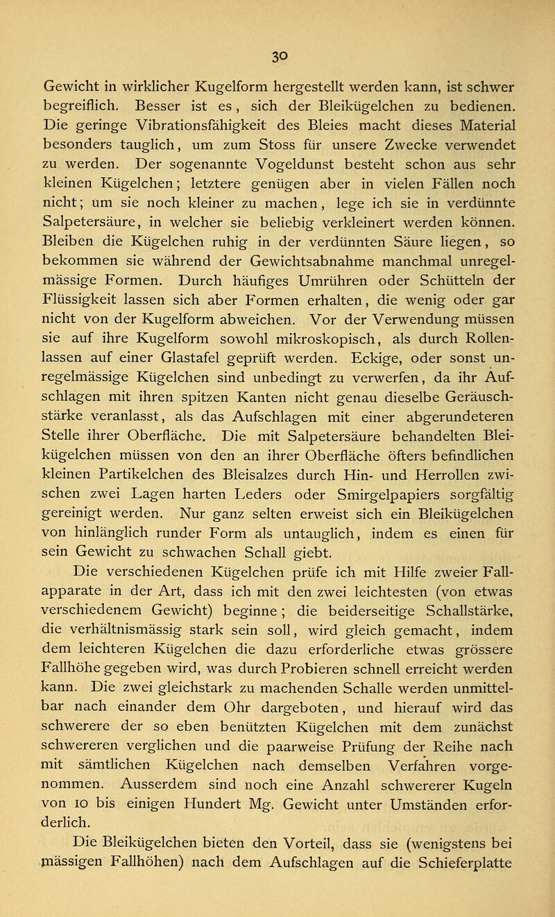 Gewicht in wirklicher Kugelform hergestellt werden kann, ist schwer begreiflich. Besser ist es, sich der Bleikügelchen zu bedienen. Die geringe Vibrationsfähigkeit des Bleies macht dieses Material besonders tauglich, um zum Stoss für unsere Zwecke verwendet zu werden. Der sogenannte Vogeldunst besteht schon aus sehr kleinen Kügelchen; letztere genügen aber in vielen Fällen noch nicht; um sie noch kleiner zu machen, lege ich sie in verdünnte Salpetersäure, in welcher sie beliebig verkleinert werden können. Bleiben die Kügelchen ruhig in der verdünnten Säure liegen, so bekommen sie während der Gewichtsabnahme manchmal unregel- mässige Formen. Durch häufiges Umrühren oder Schütteln der Flüssigkeit lassen sich aber Formen erhalten, die wenig oder gar nicht von der Kugelform abweichen. Vor der Verwendung müssen sie auf ihre Kugelform sowohl mikroskopisch, als durch Rollen- lassen auf einer Glastafel geprüft werden. Eckige, oder sonst un- regelmässige Kügelchen sind unbedingt zu verwerfen, da ihr Auf- schlagen mit ihren spitzen Kanten nicht genau dieselbe Geräusch- stärke veranlasst, als das Aufschlagen mit einer abgerundeteren Stelle ihrer Oberfläche. Die mit Salpetersäure behandelten Blei- kügelchen müssen von den an ihrer Oberfläche öfters befindlichen kleinen Partikelchen des Bleisalzes durch Hin- und Herrollen zwi- schen zwei Lagen harten Leders oder Smirgelpapiers sorgfältig gereinigt werden. Nur ganz selten erweist sich ein Bleikügelchen von hinlänglich runder Form als untauglich, indem es einen für sein Gewicht zu schwachen Schall giebt. Die verschiedenen Kügelchen prüfe ich mit Hilfe zweier Fall- apparate in der Art, dass ich mit den zwei leichtesten (von etwas verschiedenem Gewicht) beginne; die beiderseitige Schallstärke, die verhältnismässig stark sein soll, wird gleich gemacht, indem dem leichteren Kügelchen die dazu erforderliche etwas grössere Fallhöhe gegeben wird, was durch Probieren schnell erreicht werden kann. Die zwei gleichstark zu machenden Schalle werden unmittel- bar nach einander dem Ohr dargeboten, und hierauf wird das schwerere der so eben benützten Kügelchen mit dem zunächst schwereren verglichen und die paarweise Prüfung der Reihe nach mit sämtlichen Kügelchen nach demselben Verfahren vorge- nommen. Ausserdem sind noch eine Anzahl schwererer Kugeln von 10 bis einigen Hundert Mg. Gewicht unter Umständen erfor- derlich. Die Bleikügelchen bieten den Vorteil, dass sie (wenigstens bei massigen Fallhöhen) nach dem Aufschlagen auf die Schieferplatte