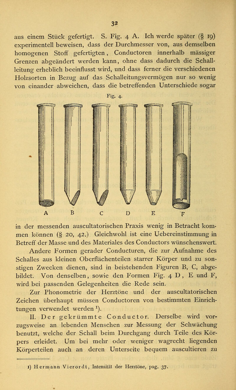 aus einem Stück gefertigt. S. Fig. 4 A. Ich werde später (§ 19) experimentell beweisen, dass der Durchmesser von, aus demselben homogenen Stoff gefertigten , Conductoren innerhalb massiger Grenzen abgeändert werden kann, ohne dass dadurch die Schall- leitung erheblich beeinflusst wird, und dass ferner die verschiedenen Holzsorten in Bezug auf das Schalleitungsvermögen nur so wenig von einander abweichen, dass die betreffenden Unterschiede sogar Fig. 4. in der messenden auscultatorischen Praxis wenig in Betracht kom- men können (§ 20, 42.) Gleichwohl ist eine Uebereinstimmung in Betreff der Masse und des Materiales des Conductors wünschenswert. Andere Formen gerader Conducturen, die zur Aufnahme des Schalles aus kleinen Oberflächenteilen starrer Körper und zu son- stigen Zwecken dienen, sind in beistehenden Figuren B, C, abge- bildet. Von denselben, sowie den Formen Fig. 4 D, E und F, wird bei passenden Gelegenheiten die Rede sein. Zur Phonometrie der Herztöne und der auscultatorischen Zeichen überhaupt müssen Conductoren von bestimmten Einrich- tungen verwendet werden *). II. Der gekrümmte Conductor. Derselbe wird vor- zugsweise an. lebenden Menschen zur Messung der Schwächung benutzt, welche der Schall beim Durchgang durch Teile des Kör- pers erleidet. Um bei mehr oder weniger wagrecht liegenden Körperteilen auch an deren Unterseite bequem auscultieren zu [) Hermann Vierordt, Intensität der Herztöne, pag. 37.