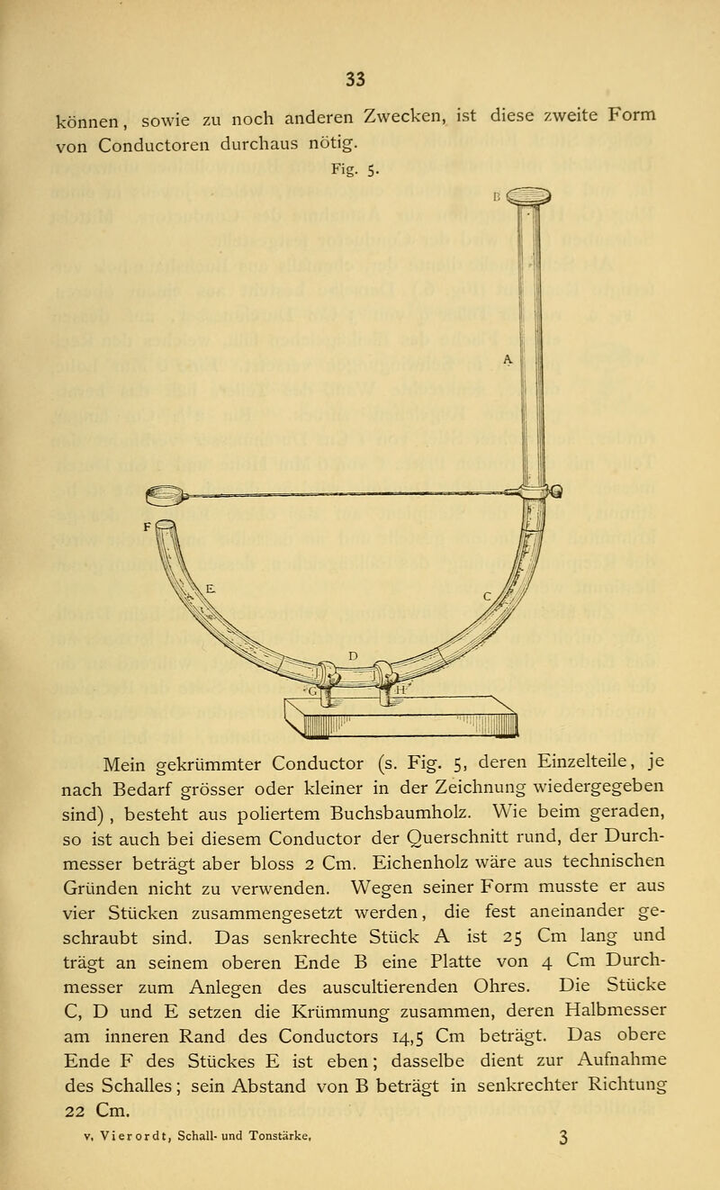 können, sowie zu noch anderen Zwecken, ist diese zweite Form von Conductoren durchaus nötig. Fig. 5- B Mein gekrümmter Conductor (s. Fig. 5, deren Einzelteile, je nach Bedarf grösser oder kleiner in der Zeichnung wiedergegeben sind) , besteht aus poliertem Buchsbaumholz. Wie beim geraden, so ist auch bei diesem Conductor der Querschnitt rund, der Durch- messer beträgt aber bloss 2 Cm. Eichenholz wäre aus technischen Gründen nicht zu verwenden. Wegen seiner Form musste er aus vier Stücken zusammengesetzt werden, die fest aneinander ge- schraubt sind. Das senkrechte Stück A ist 25 Cm lang und trägt an seinem oberen Ende B eine Platte von 4 Cm Durch- messer zum Anlegen des auscultierenden Ohres. Die Stücke C, D und E setzen die Krümmung zusammen, deren Halbmesser am inneren Rand des Conductors 14,5 Cm beträgt. Das obere Ende F des Stückes E ist eben; dasselbe dient zur Aufnahme des Schalles; sein Abstand von B beträgt in senkrechter Richtung 22 Cm. v. Vi er or dt, Schall-und Tonstärke. 3