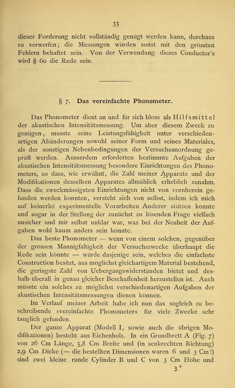 dieser Forderung nicht vollständig genügt werden kann, durchaus zu verwerfen; die Messungen würden sonst mit den grössten Fehlern behaftet sein. Von der Verwendung dieses Conductor's wird § 60 die Rede sein. § 7. Das vereinfachte Phonometer. Das Phonometer dient an und für sich bloss als Hilfsmittel der akustischen Intensitätsmessung. Um aber diesem Zweck zu genügen, musste seine Leistungsfähigkeit unter verschieden- artigen Abänderungen sowohl seiner Form und seines Materiales, als der sonstigen Nebenbedingungen der Versuchsanordnung ge- prüft werden. Ausserdem erforderten bestimmte Aufgaben der akustischen Intensitätsmessung besondere Einrichtungen des Phono- meters, so dass, wie erwähnt, die Zahl meiner Apparate und der Modifikationen desselben Apparates allmählich erheblich zunahm. Dass die zweckmässigsten Einrichtungen nicht von vornherein ge- funden werden konnten, versteht sich von selbst, indem ich mich auf keinerlei experimentelle Vorarbeiten Anderer stützen konnte und sogar in der Stellung der zunächst zu lösenden Frage vielfach unsicher und mir selbst unklar war, was bei der Neuheit der Auf- gaben wohl kaum anders sein konnte. Das beste Phonometer — wenn von einem solchen, gegenüber der grossen Mannigfaltigkeit der Versuchszwecke überhaupt die Rede sein könnte — würde dasjenige sein, welches die einfachste Construction besitzt, aus möglichst gleichartigem Material bestehend, die geringste Zahl von Uebergangswiderständen bietet und des- halb überall in genau gleicher Beschaffenheit herzustellen ist. Auch müsste ein solches zu möglichst verschiedenartigen Aufgaben der akustischen Intensitätsmessungen dienen können. Im Verlauf meiner Arbeit habe ich nun das sogleich zu be- schreibende »vereinfachte Phonometer« für viele Zwecke sehr tauglich gefunden. Der ganze Apparat (Modell I, sowie auch die übrigen Mo- difikationen) besteht aus Eichenholz. In ein Grundbrett A (Fig. 7) von 26 Cm Länge, 5,8 Cm Breite und (in senkrechten Richtung) 2,9 Cm Dicke (— die bestellten Dimensionen waren 6 und 3 Cm!) sind zwei kleine runde Cylinder B und C von 3 Cm Höhe und 3*