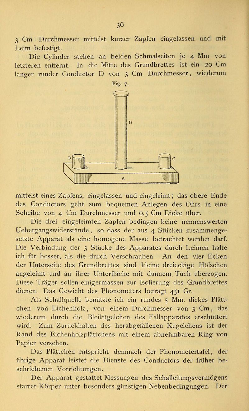 3 Cm Durchmesser mittelst kurzer Zapfen eingelassen und mit Leim befestigt. Die Cylinder stehen an beiden Schmalseiten je 4 Mm von letzteren entfernt. In die Mitte des Grundbrettes ist ein 20 Cm langer runder Conductor D von 3 Cm Durchmesser, wiederum Fig. 7. mittelst eines Zapfens, eingelassen und eingeleimt; das obere Ende des Conductors geht zum bequemen Anlegen des Ohrs in eine Scheibe von 4 Cm Durchmesser und 0,5 Cm Dicke über. Die drei eingeleimten Zapfen bedingen keine nennenswerten Uebergangswiderstände, so dass der aus 4 Stücken zusammenge- setzte Apparat als eine homogene Masse betrachtet werden darf. Die Verbindung der 3 Stücke des Apparates durch Leimen halte ich für besser, als die durch Verschrauben. An den vier Ecken der Unterseite des Grundbrettes sind kleine dreieckige Hölzchen angeleimt und an ihrer Unterfläche mit dünnem Tuch überzogen. Diese Träger sollen einigermassen zur Isolierung des Grundbrettes dienen. Das Gewicht des Phonometers beträgt 451 Gr. Als Schallquelle benützte ich ein rundes 5 Mm. dickes Plätt- chen von Eichenholz, von einem Durchmesser von 3 Cm, das wiederum durch die Bleikügelchen des Fallapparates erschüttert wird. Zum Zurückhalten des herabgefallenen Kügelchens ist der Rand des Eichenholzplättchens mit einem abnehmbaren Ring von Papier versehen. Das Plättchen entspricht demnach der Phonometertafel, der übrige Apparat leistet die Dienste des Conductors der früher be- schriebenen Vorrichtungen. Der Apparat gestattet Messungen des Schalleitungsvermögens starrer Körper unter besonders günstigen Nebenbedingungen. Der