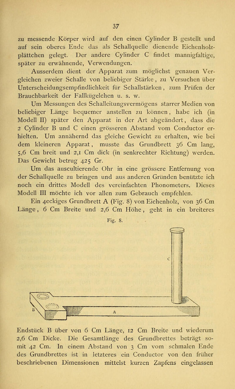 zu messende Körper wird auf den einen Cylinder B gestellt und auf sein oberes Ende das als Schallquelle dienende Eichenholz- plättchen gelegt. Der andere Cylinder C findet mannigfaltige, später zu erwähnende, Verwendungen. Ausserdem dient der Apparat zum möglichst genauen Ver- gleichen zweier Schalle von beliebiger Stärke , zu Versuchen über Unterscheidungsempfindlichkeit für Schallstärken , zum Prüfen der Brauchbarkeit der Fallkügelchen u. s. w. Um Messungen des Schalleitungsvermögens starrer Medien von beliebiger Länge bequemer anstellen zu können, habe ich (in Modell II) später den Apparat in der Art abgeändert, dass die 2 Cylinder B und C einen grösseren Abstand vom Conductor er- hielten. Um annähernd das gleiche Gewicht zu erhalten, wie bei dem kleineren Apparat, musste das Grundbrett 36 Cm lang, 5,6 Cm breit und 2,1 Cm dick (in senkrechter Richtung) werden. Das Gewicht betrug 425 Gr. Um das auscultierende Ohr in eine grössere Entfernung von der Schallquelle zu bringen und aus anderen Gründen benützte ich noch ein drittes Modell des vereinfachten Phonometers. Dieses Modell III möchte ich vor allen zum Gebrauch empfehlen. Ein 4eckiges Grundbrett A (Fig. 8) von Eichenholz, von 36 Cm Länge, 6 Cm Breite und 2,6 Cm Höhe, geht in ein breiteres Fig. 8. Jk Endstück B über von 6 Cm Länge, 12 Cm Breite und wiederum 2,6 Cm Dicke. Die Gesamtlänge des Grundbrettes beträgt so- mit 42 Cm. In einem Abstand von 3 Cm vom schmalen Ende des Grundbrettes ist in letzteres ein Conductor von den früher beschriebenen Dimensionen mittelst kurzen Zapfens eingelassen