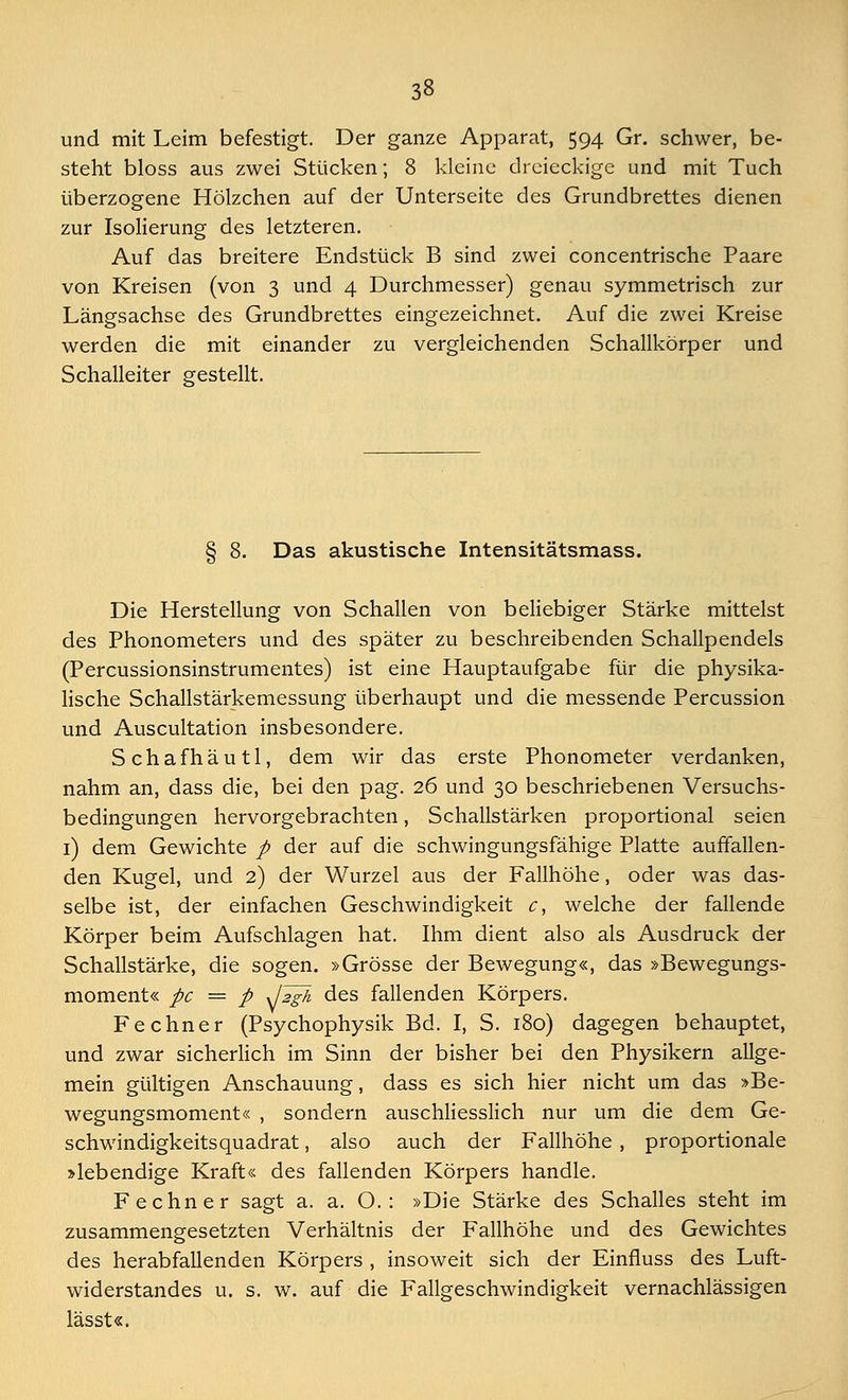 und mit Leim befestigt. Der ganze Apparat, 594 Gr. schwer, be- steht bloss aus zwei Stücken; 8 kleine dreieckige und mit Tuch überzogene Hölzchen auf der Unterseite des Grundbrettes dienen zur Isolierung des letzteren. Auf das breitere Endstück B sind zwei concentrische Paare von Kreisen (von 3 und 4 Durchmesser) genau symmetrisch zur Längsachse des Grundbrettes eingezeichnet. Auf die zwei Kreise werden die mit einander zu vergleichenden Schallkörper und Schalleiter gestellt. § 8. Das akustische Intensitätsmass. Die Herstellung von Schallen von beliebiger Stärke mittelst des Phonometers und des später zu beschreibenden Schallpendels (Percussionsinstrumentes) ist eine Hauptaufgabe für die physika- lische Schallstärkemessung überhaupt und die messende Percussion und Auscultation insbesondere. Schafhäutl, dem wir das erste Phonometer verdanken, nahm an, dass die, bei den pag. 26 und 30 beschriebenen Versuchs- bedingungen hervorgebrachten, Schallstärken proportional seien 1) dem Gewichte p der auf die schwingungsfähige Platte auffallen- den Kugel, und 2) der Wurzel aus der Fallhöhe, oder was das- selbe ist, der einfachen Geschwindigkeit c, welche der fallende Körper beim Aufschlagen hat. Ihm dient also als Ausdruck der Schallstärke, die sogen. »Grösse der Bewegung«, das »Bewegungs- moment« pc = p JJgh des fallenden Körpers. Fechner (Psychophysik Bd. I, S. 180) dagegen behauptet, und zwar sicherlich im Sinn der bisher bei den Physikern allge- mein gültigen Anschauung, dass es sich hier nicht um das »Be- wegungsmoment« , sondern auschliesslich nur um die dem Ge- schwindigkeitsquadrat , also auch der Fallhöhe , proportionale »lebendige Kraft« des fallenden Körpers handle. Fechner sagt a. a. O. : »Die Stärke des Schalles steht im zusammengesetzten Verhältnis der Fallhöhe und des Gewichtes des herabfallenden Körpers , insoweit sich der Einfluss des Luft- widerstandes u. s. w. auf die Fallgeschwindigkeit vernachlässigen lässt«.