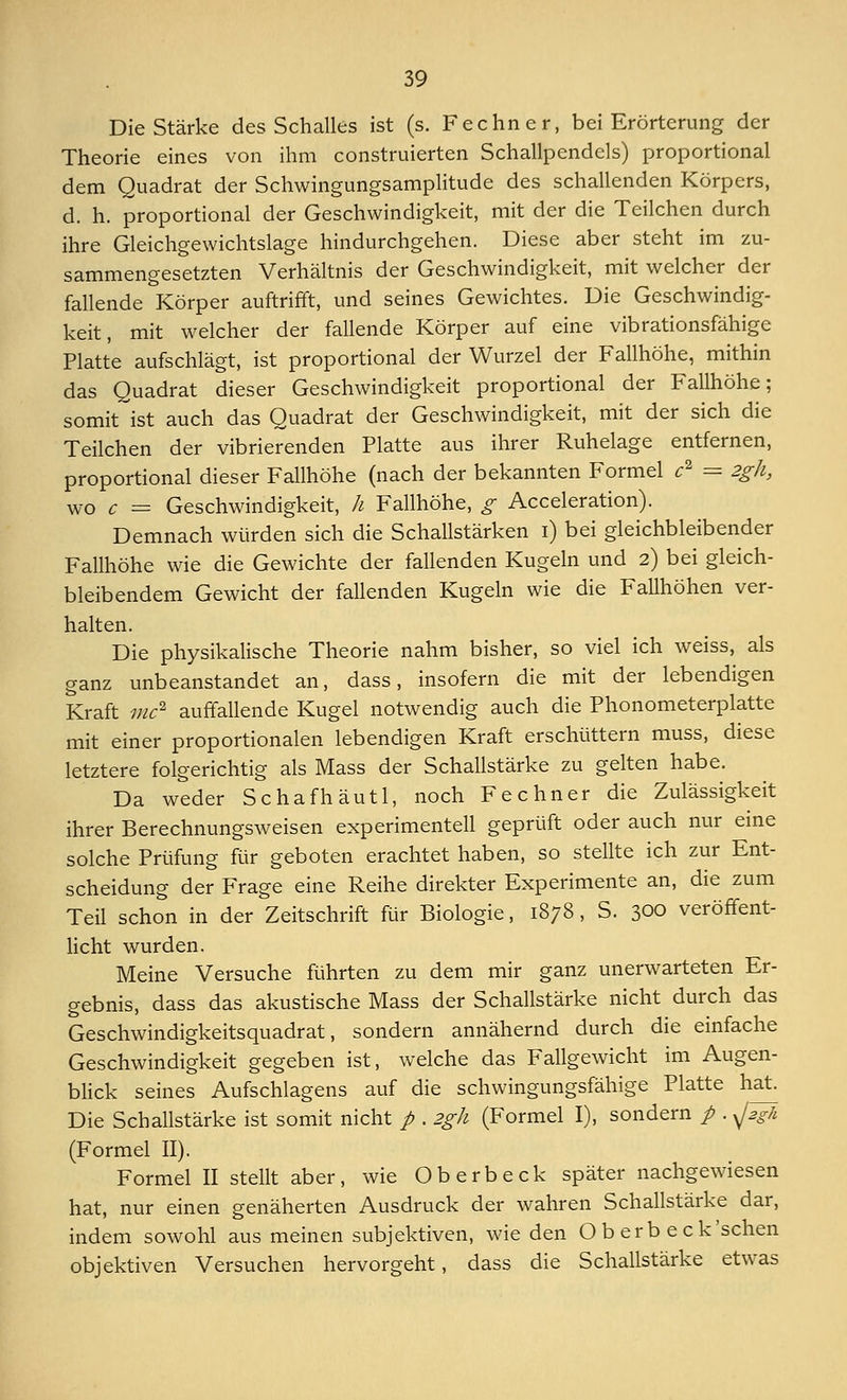 Die Stärke des Schalles ist (s. Fechner, bei Erörterung der Theorie eines von ihm construierten Schallpendels) proportional dem Quadrat der Schwingungsamplitude des schallenden Körpers, d. h. proportional der Geschwindigkeit, mit der die Teilchen durch ihre Gleichgewichtslage hindurchgehen. Diese aber steht im zu- sammengesetzten Verhältnis der Geschwindigkeit, mit welcher der fallende Körper auftrifft, und seines Gewichtes. Die Geschwindig- keit, mit welcher der fallende Körper auf eine vibrationsfähige Platte aufschlägt, ist proportional der Wurzel der Fallhöhe, mithin das Quadrat dieser Geschwindigkeit proportional der Fallhöhe; somit ist auch das Quadrat der Geschwindigkeit, mit der sich die Teilchen der vibrierenden Platte aus ihrer Ruhelage entfernen, proportional dieser Fallhöhe (nach der bekannten Formel c2 = 2gh, wo c = Geschwindigkeit, h Fallhöhe, g Acceleration). Demnach würden sich die Schallstärken i) bei gleichbleibender Fallhöhe wie die Gewichte der fallenden Kugeln und 2) bei gleich- bleibendem Gewicht der fallenden Kugeln wie die Fallhöhen ver- halten. Die physikalische Theorie nahm bisher, so viel ich weiss, als ganz unbeanstandet an, dass, insofern die mit der lebendigen Kraft mc1 auffallende Kugel notwendig auch die Phonometerplatte mit einer proportionalen lebendigen Kraft erschüttern muss, diese letztere folgerichtig als Mass der Schallstärke zu gelten habe. Da weder Schafhäutl, noch Fechner die Zulässigkeit ihrer Berechnungsweisen experimentell geprüft oder auch nur eine solche Prüfung für geboten erachtet haben, so stellte ich zur Ent- scheidung der Frage eine Reihe direkter Experimente an, die zum Teil schon in der Zeitschrift für Biologie, 1878, S. 300 veröffent- licht wurden. Meine Versuche führten zu dem mir ganz unerwarteten Er- gebnis, dass das akustische Mass der Schallstärke nicht durch das Geschwindigkeitsquadrat, sondern annähernd durch die einfache Geschwindigkeit gegeben ist, welche das Fallgewicht im Augen- blick seines Aufschiagens auf die schwingungsfähige Platte hat Die Schallstärke ist somit nicht p . 2gh (Formel I), sondern p . yj2gh (Formel II). Formel II stellt aber, wie Oberbeck später nachgewiesen hat, nur einen genäherten Ausdruck der wahren Schallstärke dar, indem sowohl aus meinen subjektiven, wie den O b erb eck'schen objektiven Versuchen hervorgeht, dass die Schallstärke etwas