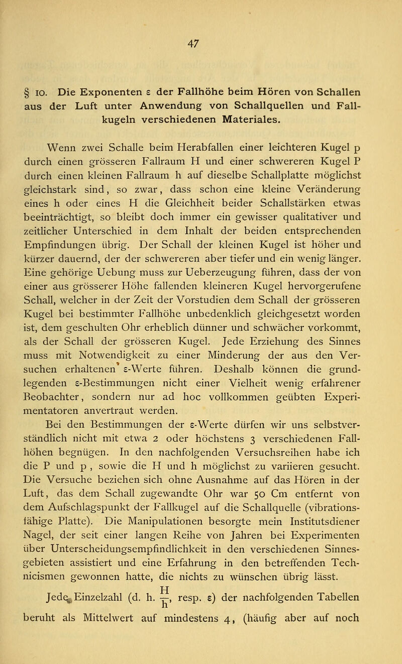 § io. Die Exponenten e der Fallhöhe beim Hören von Schallen aus der Luft unter Anwendung von Schallquellen und Fall- kugeln verschiedenen Materiales. Wenn zwei Schalle beim Herabfallen einer leichteren Kugel p durch einen grösseren Fallraum H und einer schwereren Kugel P durch einen kleinen Fallraum h auf dieselbe Schallplatte möglichst gleichstark sind, so zwar, dass schon eine kleine Veränderung eines h oder eines H die Gleichheit beider Schallstärken etwas beeinträchtigt, so bleibt doch immer ein gewisser qualitativer und zeitlicher Unterschied in dem Inhalt der beiden entsprechenden Empfindungen übrig. Der Schall der kleinen Kugel ist höher und kürzer dauernd, der der schwereren aber tieferund ein wenig länger. Eine gehörige Uebung muss zur Ueberzeugung führen, dass der von einer aus grösserer Höhe fallenden kleineren Kugel hervorgerufene Schall, welcher in der Zeit der Vorstudien dem Schall der grösseren Kugel bei bestimmter Fallhöhe unbedenklich gleichgesetzt worden ist, dem geschulten Ohr erheblich dünner und schwächer vorkommt, als der Schall der grösseren Kugel. Jede Erziehung des Sinnes muss mit Notwendigkeit zu einer Minderung der aus den Ver- suchen erhaltenen e-Werte führen. Deshalb können die grund- legenden s-Bestimmungen nicht einer Vielheit wenig erfahrener Beobachter, sondern nur ad hoc vollkommen geübten Experi- mentatoren anvertraut werden. Bei den Bestimmungen der e-Werte dürfen wir uns selbstver- ständlich nicht mit etwa 2 oder höchstens 3 verschiedenen Fall- höhen begnügen. In den nachfolgenden Versuchsreihen habe ich die P und p , sowie die H und h möglichst zu variieren gesucht. Die Versuche beziehen sich ohne Ausnahme auf das Hören in der Luft, das dem Schall zugewandte Ohr war 50 Cm entfernt von dem Aufschlagspunkt der Fallkugel auf die Schallquelle (vibrations- fähige Platte). Die Manipulationen besorgte mein Institutsdiener Nagel, der seit einer langen Reihe von Jahren bei Experimenten über Unterscheidungsempfindlichkeit in den verschiedenen Sinnes- gebieten assistiert und eine Erfahrung in den betreffenden Tech- nicismen gewonnen hatte, die nichts zu wünschen übrig lässt. TT Jede^, Einzelzahl (d. h. -r-, resp. e) der nachfolgenden Tabellen beruht als Mittelwert auf mindestens 4, (häufig aber auf noch