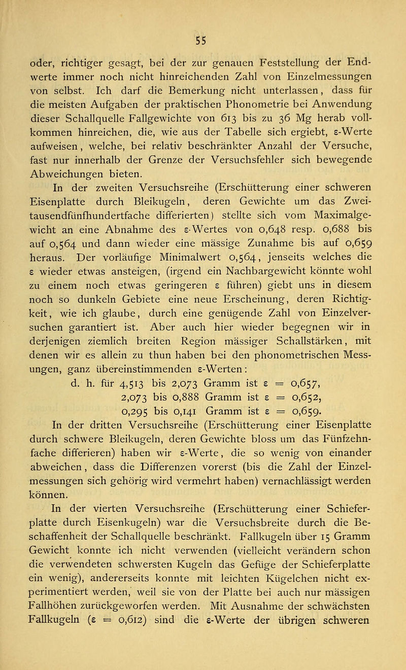 oder, richtiger gesagt, bei der zur genauen Feststellung der End- werte immer noch nicht hinreichenden Zahl von Einzelmessungen von selbst. Ich darf die Bemerkung nicht unterlassen, dass für die meisten Aufgaben der praktischen Phonometrie bei Anwendung dieser Schallquelle Fallgewichte von 613 bis zu 36 Mg herab voll- kommen hinreichen, die, wie aus der Tabelle sich ergiebt, s-Werte aufweisen, welche, bei relativ beschränkter Anzahl der Versuche, fast nur innerhalb der Grenze der Versuchsfehler sich bewegende Abweichungen bieten. In der zweiten Versuchsreihe (Erschütterung einer schweren Eisenplatte durch Bleikugeln, deren Gewichte um das Zwei- tausendfünfhundertfache differierten) stellte sich vom Maximalge- wicht an eine Abnahme des s-Wertes von 0,648 resp. 0,688 bis auf 0,564 und dann wieder eine massige Zunahme bis auf 0,659 heraus. Der vorläufige Minimalwert 0,564, jenseits welches die e wieder etwas ansteigen, (irgend ein Nachbargewicht könnte wohl zu einem noch etwas geringeren e führen) giebt uns in diesem noch so dunkeln Gebiete eine neue Erscheinung, deren Richtig- keit, wie ich glaube, durch eine genügende Zahl von Einzelver- suchen garantiert ist. Aber auch hier wieder begegnen wir in derjenigen ziemlich breiten Region massiger Schallstärken, mit denen wir es allein zu thun haben bei den phonometrischen Mess- ungen, ganz übereinstimmenden s-Werten: d. h. für 4,513 bis 2,073 Gramm ist £ = 0,657, 2,073 bis 0,888 Gramm ist e = 0,652, 0,295 bis 0,141 Gramm ist s = 0,659. In der dritten Versuchsreihe (Erschütterung einer Eisenplatte durch schwere Bleikugeln, deren Gewichte bloss um das Fünfzehn- fache differieren) haben wir e-Werte, die so wenig von einander abweichen, dass die Differenzen vorerst (bis die Zahl der Einzel- messungen sich gehörig wird vermehrt haben) vernachlässigt werden können. In der vierten Versuchsreihe (Erschütterung einer Schiefer- platte durch Eisenkugeln) war die Versuchsbreite durch die Be- schaffenheit der Schallquelle beschränkt. Fallkugeln über 15 Gramm Gewicht konnte ich nicht verwenden (vielleicht verändern schon die verwendeten schwersten Kugeln das Gefüge der Schieferplatte ein wenig), andererseits konnte mit leichten Kügelchen nicht ex- perimentiert werden,' weil sie von der Platte bei auch nur massigen Fallhöhen zurückgeworfen werden. Mit Ausnahme der schwächsten Fallkugeln (e = 0,612) sind die e-Werte der übrigen schweren