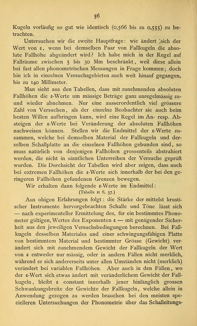 Kugeln vorläufig so gut wie identisch (0,566 bis zu 0,555) zu be- trachten. Untersuchen wir die zweite Hauptfrage: wie ändert [sich der Wert von £, wenn bei demselben Paar von Fallkugeln die abso- lute Fallhöhe abgeändert wird? Ich habe mich in der Regel auf Fallräume zwischen 5 bis 30 Mm beschränkt, weil diese allein bei fast allen phonometrischen Messungen in Frage kommen; doch bin ich in einzelnen Versuchsgebieten auch weit hinauf gegangen, bis zu 140 Millimeter. Man sieht aus den Tabellen, dass mit zunehmenden absoluten Fallhöhen die e-Werte um massige Beträge ganz unregelmässig zu- und wieder abnehmen. Nur eine ausserordentlich viel grössere Zahl von Versuchen, als der einzelne Beobachter sie auch beim besten Willen aufbringen kann, wird eine Regel im An- resp. Ab- steigen der £-Werte bei Veränderung der absoluten Fallhöhen nachweisen können. Stellen wir die Endmittel der s-Werte zu- sammen, welche bei demselben Material der Fallkugeln und der- selben Schallplatte an die einzelnen Fallhöhen gebunden sind, so muss natürlich von denjenigen Fallhöhen grossenteils abstrahiert werden, die nicht in sämtlichen Unterreihen der Versuche geprüft wurden. Die Durchsicht der Tabellen wird aber zeigen, dass auch bei extremen Fallhöhen die £-Werte sich innerhalb der bei den ge- ringeren Fallhöhen gefundenen Grenzen bewegen. Wir erhalten dann folgende £-Werte im Endmittel: (Tabelle 11 S. 57.) Aus obigen Erfahrungen folgt: die Stärke der mittelst krusti- scher Instrumente hervorgebrachten Schalle und Töne lässt sich — nach experimenteller Ermittelung des, für ein bestimmtes Phono- meter gültigen, Wertes des Exponenten £ — mit genügender Sicher- heit aus den jeweiligen Versuchsbedingungen berechnen. Bei Fall- kugeln desselben Materiales und einer schwingungsfähigen Platte von bestimmtem Material und bestimmter Grösse (Gewicht) ver- ändert sich mit zunehmendem Gewicht der Fallkugeln der Wert von £ entweder nur massig, oder in andern Fällen nicht merklich, während er sich andererseits unter allen Umständen nicht (merklich) verändert bei variablen Fallhöhen. Aber auch in den Fällen, wo der £-Wert sich etwas ändert mit veränderlichem Gewicht der Fall- kugeln , bleibt £ constant innerhalb jener hinlänglich grossen Schwankungsbreite der Gewichte der Fallkugeln, welche allein in Anwendung gezogen zu werden brauchen bei den meisten spe- cielleren Untersuchungen der Phonometrie über das Schalleitungs-