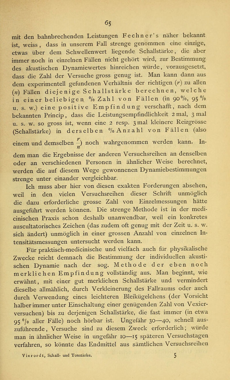 mit den bahnbrechenden Leistungen Fechner's näher bekannt ist, weiss , dass in unserem Fall strenge genommen eine einzige, etwas über dem Schwellenwert liegende Schallstärke, die aber immer noch in einzelnen Fällen nicht gehört wird, zur Bestimmung des akustischen Dynamiewertes hinreichen würde, vorausgesetzt, dass die Zahl der Versuche gross genug ist. Man kann dann aus dem experimentell gefundenen Verhältnis der richtigen (r) zu allen (n) Fällen diejenige Schallstärke berechnen, welche in einer beliebigen. % Zahl von Fällen (in 90%, 95% u. s. w.) eine positive Empfindung verschafft, nach dem bekannten Princip, dass die Leistungsempfindlichkeit 2 mal, 3 mal u. s. w. so gross ist, wenn eine 2 resp. 3 mal kleinere Reizgrösse (Schallstärke) in derselben 7o Anzahl von Fällen (also einem und demselben -) noch wahrgenommen werden kann. In- n dem man die Ergebnisse der anderen Versuchsreihen an denselben oder an verschiedenen Personen in ähnlicher Weise berechnet, werden die auf diesem Wege gewonnenen Dynamiebestimmungen strenge unter einander vergleichbar. Ich muss aber hier von diesen exakten Forderungen absehen, weil in den vielen Versuchsreihen dieser Schrift unmöglich die dazu erforderliche grosse Zahl von Einzelmessungen hätte ausgeführt werden können. Die strenge Methode ist in der medi- cinischen Praxis schon deshalb unanwendbar, weil ein konkretes auscultatorisches Zeichen (das zudem oft genug mit der Zeit u. s. w. sich ändert) unmöglich in einer grossen Anzahl von einzelnen In- tensitätsmessungen untersucht werden kann. Für praktisch-medicinische und vielfach auch für physikalische Zwecke reicht demnach die Bestimmung der individuellen akusti- schen Dynamie nach der sog. Methode der eben noch merklichen Empfindung vollständig aus. Man beginnt, wie erwähnt, mit einer gut merklichen Schallstärke und vermindert dieselbe allmählich, durch Verkleinerung des Fallraums oder auch durch Verwendung eines leichteren Bleikügelchens (der Vorsicht halber immer unter Einschaltung einer genügenden Zahl von Vexier- versuchen) bis zu derjenigen Schallstärke, die fast immer (in etwa 95 °/o aller Fälle) noch hörbar ist. Ungefähr 30—40, schnell aus- zuführende, Versuche sind zu diesem Zweck erforderlich; würde man in ähnlicher Weise in ungefähr 10—15 späteren Versuchstagen verfahren, so könnte das Endmittel aus sämtlichen Versuchsreihen Vierordt, Schall- und Tonstärke. 5