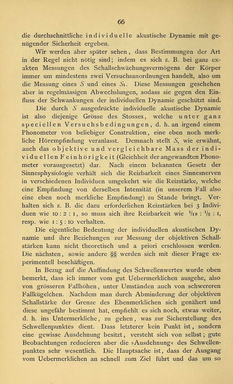 die durchschnittliche individuelle akustische Dynamie mit ge- nügender Sicherheit ergeben. Wir werden aber später sehen , dass Bestimmungen der Art in der Regel nicht nötig sind; indem es sich z. B. bei ganz ex- akten Messungen des Schallschwächungsvermögens der Körper immer um mindestens zwei Versuchsanordnungen handelt, also um die Messung eines 5 und eines Si. Diese Messungen geschehen aber in regelmässigen Abwechslungen, sodass sie gegen den Ein- fluss der Schwankungen der individuellen Dynamie geschützt sind. Die durch 5 ausgedrückte individuelle akustische Dynamie ist also diejenige Grösse des Stosses, welche unter ganz speciellen Versuchsbedingungen, d. h. an irgend einem Phonometer von beliebiger Construktion, eine eben noch merk- liche Hörempfindung veranlasst. Demnach stellt S, wie erwähnt, auch das objektive und vergleichbare Mass der indi- viduellenFeinhörigkeit (Gleichheit der angewandten Phono- meter vorausgesetzt) dar. Nach einem bekannten Gesetz der Sinnesphysiologie verhält sich die Reizbarkeit eines Sinnesnerven in verschiedenen Individuen umgekehrt wie die Reizstärke, welche eine Empfindung von derselben Intensität (in unserem Fall also eine eben noch merkliche Empfindung) zu Stande bringt. Ver- halten sich z. B. die dazu erforderlichen Reizstärken bei 3 Indivi- duen wie 10 : 2 : 1, so muss sich ihre Reizbarkeit wie V10 : V2 : 1, resp. wie 1: 5 : 10 verhalten. Die eigentliche Bedeutung der individuellen akustischen Dy- namie und ihre Beziehungen zur Messung der objektiven Schall- stärken kann nicht theoretisch und a priori erschlossen werden. Die nächsten, sowie andere §§ werden sich mit dieser Frage ex- perimentell beschäftigen. In Bezug auf die Auffindung des Schwellenwertes wurde oben bemerkt, dass ich immer vom gut Uebermerklichen ausgehe, also von grösseren Fallhöhen, unter Umständen auch von schwereren Fallkügelchen. Nachdem man durch Abminderung der objektiven Schallstärke der Grenze des Ebenmerklichen sich genähert und diese ungefähr bestimmt hat, empfiehlt es sich noch, etwas weiter, d. h. ins Untermerkliche, zu gehen, was zur Sicherstellung des Schwellenpunktes dient. Dass letzterer kein Punkt ist, sondern eine gewisse Ausdehnung besitzt, versteht sich von selbst; gute Beobachtungen reducieren aber die »Ausdehnung« des Schwellen- punktes sehr wesentlich. Die Hauptsache ist, dass der Ausgang vom Uebermerklichen an schnell zum Ziel führt und das um so