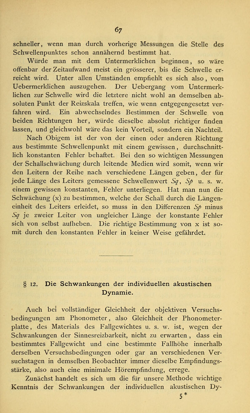 schneller, wenn man durch vorherige Messungen die Stelle des Schwellenpunktes schon annähernd bestimmt hat. Würde man mit dem Untermerklichen beginnen, so wäre offenbar der Zeitaufwand meist ein grösserer, bis die Schwelle er- reicht wird. Unter allen Umständen empfiehlt es sich also , vom Uebermerklichen auszugehen. Der Uebergang vom Untermerk- lichen zur Schwelle wird die letztere nicht wohl an demselben ab- soluten Punkt der Reizskala treffen, wie wenn entgegengesetzt ver- fahren wird. Ein abwechselndes Bestimmen der Schwelle von beiden Richtungen her, würde dieselbe absolut richtiger finden lassen, und gleichwohl wäre das kein Vorteil, sondern ein Nachteil. Nach Obigem ist der von der einen oder anderen Richtung aus bestimmte Schwellenpunkt mit einem gewissen, durchschnitt- lich konstanten Fehler behaftet. Bei den so wichtigen Messungen der Schallschwächung durch leitende Medien wird somit, wenn wir den Leitern der Reihe nach verschiedene Längen geben, der für jede Länge des Leiters gemessene Schwellenwert Sg, Sp u. s. w. einem gewissen konstanten, Fehler unterliegen. Hat man nun die Schwächung (x) zu bestimmen, welche der Schall durch die Längen- einheit des Leiters erleidet, so muss in den Differenzen Sp minus Sq je zweier Leiter von ungleicher Länge der konstante Fehler sich von selbst aufheben. Die richtige Bestimmung von x ist so- mit durch den konstanten Fehler in keiner Weise gefährdet. § 12. Die Schwankungen der individuellen akustischen Dynamic Auch bei vollständiger Gleichheit der objektiven Versuchs- bedingungen am Phonometer, also Gleichheit der Phonometer- platte, des Materials des Fallgewichtes u. s. w. ist, wegen der Schwankungen der Sinnesreizbarkeit, nicht zu erwarten , dass ein bestimmtes Fallgewicht und eine bestimmte Fallhöhe innerhalb derselben Versuchsbedingungen oder gar an verschiedenen Ver- suchstagen in demselben Beobachter immer dieselbe Empfindungs- stärke, also auch eine minimale Hörempfindung, errege. Zunächst handelt es sich um die für unsere Methode wichtige Kenntnis der Schwankungen der individuellen akustischen Dy- 5*