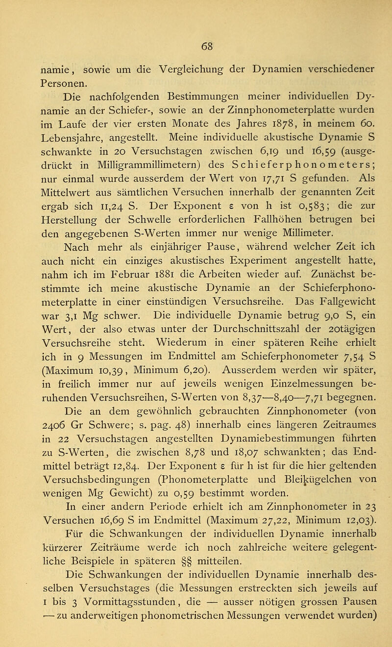 namie, sowie um die Vergleichung der Dynamien verschiedener Personen. Die nachfolgenden Bestimmungen meiner individuellen Dy- namie an der Schiefer-, sowie an der Zinnphonometerplatte wurden im Laufe der vier ersten Monate des Jahres 1878, in meinem 60. Lebensjahre, angestellt. Meine individuelle akustische Dynamie S schwankte in 20 Versuchstagen zwischen 6,19 und 16,59 (ausge- drückt in Milligrammillimetern) des Schieferphonometers; nur einmal wurde ausserdem der Wert von 17,71 S gefunden. Als Mittelwert aus sämtlichen Versuchen innerhalb der genannten Zeit ergab sich 11,24 S. Der Exponent e von h ist 0,583; die zur Herstellung der Schwelle erforderlichen Fallhöhen betrugen bei den angegebenen S-Werten immer nur wenige Millimeter. Nach mehr als einjähriger Pause, während welcher Zeit ich auch nicht ein einziges akustisches Experiment angestellt hatte, nahm ich im Februar 1881 die Arbeiten wieder auf. Zunächst be- stimmte ich meine akustische Dynamie an der Schieferphono- meterplatte in einer einstündigen Versuchsreihe. Das Fallgewicht war 3,1 Mg schwer. Die individuelle Dynamie betrug 9,0 S, ein Wert, der also etwas unter der Durchschnittszahl der 20tägigen Versuchsreihe steht. Wiederum in einer späteren Reihe erhielt ich in 9 Messungen im Endmittel am Schieferphonometer 7,54 S (Maximum 10,39, Minimum 6,20). Ausserdem werden wir später, in freilich immer nur auf jeweils wenigen Einzelmessungen be- ruhenden Versuchsreihen, S-Werten von 8,37—8,40—7,71 begegnen. Die an dem gewöhnlich gebrauchten Zinnphonometer (von 2406 Gr Schwere; s. pag. 48) innerhalb eines längeren Zeitraumes in 22 Versuchstagen angestellten Dynamiebestimmungen führten zu S-Werten, die zwischen 8,78 und 18,07 schwankten; das End- mittel beträgt 12,84. Der Exponent £ für h ist für die hier geltenden Versuchsbedingungen (Phonometerplatte und Bleikügelchen von wenigen Mg Gewicht) zu 0,59 bestimmt worden. In einer andern Periode erhielt ich am Zinnphonometer in 23 Versuchen 16,69 S im Endmittel (Maximum 27,22, Minimum 12,03). Für die Schwankungen der individuellen Dynamie innerhalb kürzerer Zeiträume werde ich noch zahlreiche weitere gelegent- liche Beispiele in späteren §§ mitteilen. Die Schwankungen der individuellen Dynamie innerhalb des- selben Versuchstages (die Messungen erstreckten sich jeweils auf 1 bis 3 Vormittagsstunden, die — ausser nötigen grossen Pausen •— zu anderweitigen phonometrischen Messungen verwendet wurden)