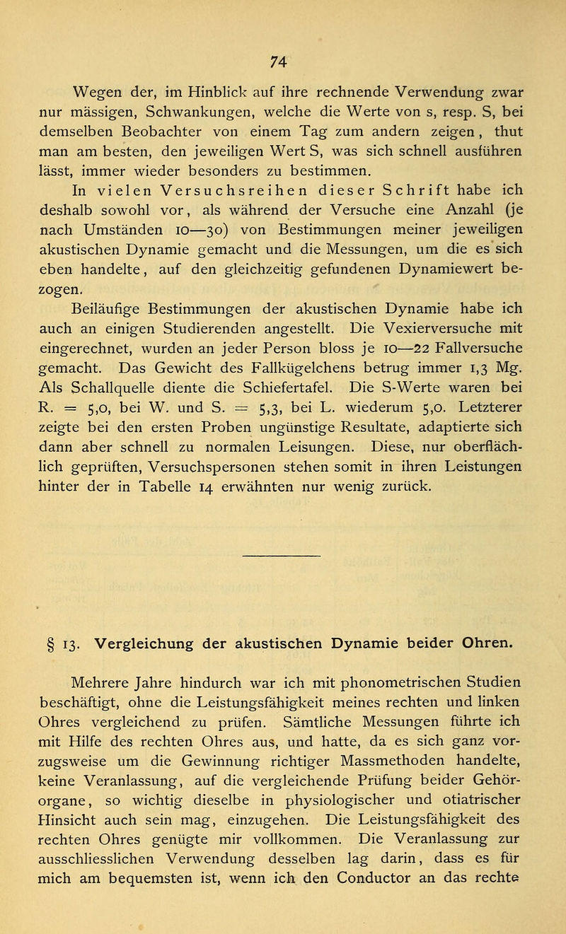 Wegen der, im Hinblick auf ihre rechnende Verwendung zwar nur massigen, Schwankungen, welche die Werte von s, resp. S, bei demselben Beobachter von einem Tag zum andern zeigen, thut man am besten, den jeweiligen Wert S, was sich schnell ausführen lässt, immer wieder besonders zu bestimmen. In vielen Versuchsreihen dies e r S ch r i ft habe ich deshalb sowohl vor, als während der Versuche eine Anzahl (je nach Umständen 10—30) von Bestimmungen meiner jeweiligen akustischen Dynamie gemacht und die Messungen, um die es sich eben handelte, auf den gleichzeitig gefundenen Dynamiewert be- zogen. Beiläufige Bestimmungen der akustischen Dynamie habe ich auch an einigen Studierenden angestellt. Die Vexierversuche mit eingerechnet, wurden an jeder Person bloss je 10—22 Fallversuche gemacht. Das Gewicht des Fallkügelchens betrug immer 1,3 Mg. Als Schallquelle diente die Schiefertafel. Die S-Werte waren bei R. == 5,0, bei W. und S. = 5,3, bei L. wiederum 5,0. Letzterer zeigte bei den ersten Proben ungünstige Resultate, adaptierte sich dann aber schnell zu normalen Leisungen. Diese, nur oberfläch- lich geprüften, Versuchspersonen stehen somit in ihren Leistungen hinter der in Tabelle 14 erwähnten nur wenig zurück. § 13. Vergleichung der akustischen Dynamie beider Ohren. Mehrere Jahre hindurch war ich mit phonometrischen Studien beschäftigt, ohne die Leistungsfähigkeit meines rechten und linken Ohres vergleichend zu prüfen. Sämtliche Messungen führte ich mit Hilfe des rechten Ohres aus, und hatte, da es sich ganz vor- zugsweise um die Gewinnung richtiger Massmethoden handelte, keine Veranlassung, auf die vergleichende Prüfung beider Gehör- organe, so wichtig dieselbe in physiologischer und otiatrischer Hinsicht auch sein mag, einzugehen. Die Leistungsfähigkeit des rechten Ohres genügte mir vollkommen. Die Veranlassung zur ausschliesslichen Verwendung desselben lag darin, dass es für mich am bequemsten ist, wenn ich den Conductor an das rechte