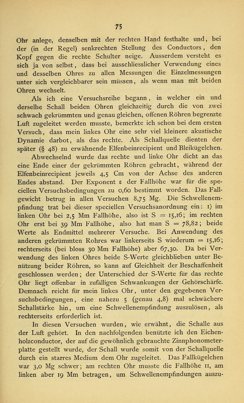Ohr anlege, denselben mit der rechten Hand festhalte und, bei der (in der Regel) senkrechten Stellung des Conductors , den Kopf gegen die rechte Schulter neige. Ausserdem versteht es sich ja von selbst, dass bei ausschliesslicher Verwendung eines und desselben Ohres zu allen Messungen die Einzelmessungen unter sich vergleichbarer sein müssen, als wenn man mit beiden Ohren wechselt. Als ich eine Versuchsreihe begann , in welcher ein und derselbe Schall beiden Ohren gleichzeitig durch die von zwei schwach gekrümmten und genau gleichen, offenen Röhren begrenzte Luft zugeleitet werden musste, bemerkte ich schon bei dem ersten Versuch, dass mein linkes Ohr eine sehr viel kleinere akustische Dynamie darbot, als das rechte. Als Schallquelle dienten der später (§ 48) zu erwähnende Elfenbeinrecipient und Bleikügelchen. Abwechselnd wurde das rechte und linke Ohr dicht an das eine Ende einer der gekrümmten Röhren gebracht, während der Elfenbeinrecipient jeweils 4,5 Cm von der Achse des anderen Endes abstand. Der Exponent £ der Fallhöhe war für die spe- cialen Versuchsbedingungen zu 0,60 bestimmt worden. Das Fall- gewicht betrug in allen Versuchen 8,75 Mg. Die Schwellenem- pfindung trat bei dieser speciellen Versuchsanordnung ein: 1) im linken Ohr bei 2,5 Mm Fallhöhe, also ist S = 15,16; im rechten Ohr erst bei 39 Mm Fallhöhe, also hat man S = 78,82; beide Werte als Endmittel mehrerer Versuche. Bei Anwendung des anderen gekrümmten Rohres war linkerseits S wiederum = 15,16; rechterseits (bei bloss 30 Mm Fallhöhe) aber 67,30. Da bei Ver- wendung des linken Ohres beide S-Werte gleichblieben unter Be- nützung beider Röhren, so kann auf Gleichheit der Beschaffenheit geschlossen werden; der Unterschied der S-Werte für das rechte Ohr liegt offenbar in zufälligen Schwankungen der Gehörschärfe. Demnach reicht für mein linkes Ohr, unter den gegebenen Ver- suchsbedingungen , eine nahezu 5 (genau 4,8) mal schwächere Schallstärke hin, um eine Schwellenempfindung auszulösen, als rechterseits erforderlich ist. In diesen Versuchen wurden, wie erwähnt, die Schalle aus der Luft gehört. In den nachfolgenden benützte ich den Eichen- holzconductor, der auf die gewöhnlich gebrauchte Zinnphonometer- platte gestellt wurde, der Schall wurde somit von der Schallquelle durch ein starres Medium dem Ohr zugeleitet. Das Fallkügelchen war 3,0 Mg schwer; am rechten Ohr musste die Fallhöhe 11, am linken aber 19 Mm betragen, um Schwellenempfindungen auszu-