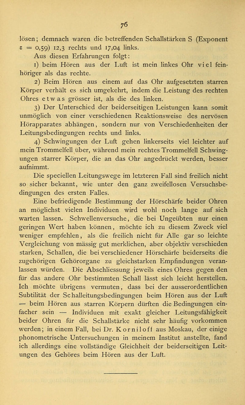 lösen; demnach waren die betreffenden Schallstärken S (Exponent £ = °»59) I2»3 rechts und 17,04 links. Aus diesen Erfahrungen folgt: 1) beim Hören aus der Luft ist mein linkes Ohr viel fein- höriger als das rechte. 2) Beim Hören aus einem auf das Ohr aufgesetzten starren Körper verhält es sich umgekehrt, indem die Leistung des rechten Ohres etwas grösser ist, als die des linken. 3) Der Unterschied der beiderseitigen Leistungen kann somit unmöglich von einer verschiedenen Reaktionsweise des nervösen Hörapparates abhängen, sondern nur von Verschiedenheiten der Leitungsbedingungen rechts und links. 4) Schwingungen der Luft gehen linkerseits viel leichter auf mein Trommelfell über, während mein rechtes Trommelfell Schwing- ungen starrer Körper, die an das Ohr angedrückt werden, besser aufnimmt. Die speciellen Leitungswege im letzteren Fall sind freilich nicht so sicher bekannt, wie unter den ganz zweifellosen Versuchsbe- dingungen des ersten Falles. Eine befriedigende Bestimmung der Hörschärfe beider Ohren an möglichst vielen Individuen wird wohl noch lange auf sich warten lassen. Schwellenversuche, die bei Ungeübten nur einen geringen Wert haben können, möchte ich zu diesem Zweck viel weniger empfehlen, als die freilich nicht für Alle gar so leichte Vergleichung von massig gut merklichen, aber objektiv verschieden starken, Schallen, die bei verschiedener Hörschärfe beiderseits die zugehörigen Gehörorgane zu gleichstarken Empfindungen veran- lassen würden. Die Abschliessung jeweils eines Ohres gegen den für das andere Ohr bestimmten Schall lässt sich leicht herstellen. Ich möchte übrigens vermuten, dass bei der ausserordentlichen Subtilität der Schalleitungsbedingungen beim Hören aus der Luft — beim Hören aus starren Körpern dürften die Bedingungen ein- facher sein — Individuen mit exakt gleicher Leitungsfähigkeit beider Ohren für die Schallstärke nicht sehr häufig vorkommen werden; in einem Fall, bei Dr. Korniloff aus Moskau, der einige phonometrische Untersuchungen in meinem Institut anstellte, fand ich allerdings eine vollständige Gleichheit der beiderseitigen Leit- ungen des Gehöres beim Hören aus der Luft.