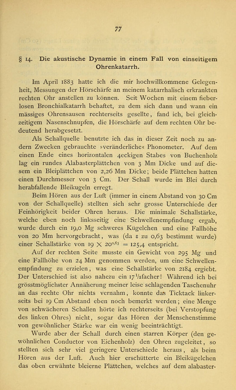 § 14« Die akustische Dynamie in einem Fall von einseitigem Ohrenkatarrh. Im April 1883 hatte ich die mir hochwillkommene Gelegen- heit, Messungen der Hörschärfe an meinem katarrhalisch erkrankten rechten Ohr anstellen zu können. Seit Wochen mit einem fieber- losen Bronchialkatarrh behaftet, zu dem sich dann und wann ein massiges Ohrensausen rechterseits gesellte, fand ich, bei gleich- zeitigem Nasenschnupfen, die Hörschärfe auf dem rechten Ohr be- deutend herabgesetzt. Als Schallquelle benutzte ich das in dieser Zeit noch zu an- dern Zwecken gebrauchte »veränderliche« Phonometer. Auf dem einen Ende eines horizontalen 4eckigen Stabes von Buchenholz lag ein rundes Alabasterplättchen von 3 Mm Dicke und auf die- sem ein Bleiplättchen von 2,26 Mm Dicke; beide Plättchen hatten einen Durchmesser von 3 Cm. Der Schall wurde im Blei durch herabfallende Bleikugeln erregt. Beim Hören aus der Luft (immer in einem Abstand von 30 Cm von der Schallquelle) stellten sich sehr grosse Unterschiede der Feinhörigkeit beider Ohren heraus. Die minimale Schallstärke, welche eben noch linksseitig eine Schwellenempfindung ergab, wurde durch ein 19,0 Mg schweres Kügelchen und eine Fallhöhe von 20 Mm hervorgebracht, was (da £ zu 0,63 bestimmt wurde) einer Schallstärke von 19 X 200'63 = 125,4 entspricht. Auf der rechten Seite musste ein Gewicht von 295 Mg und eine Fallhöhe von 24 Mm genommen werden, um eine Schwellen- empfindung zu erzielen, was eine Schallstärke von 2184 ergiebt. Der Unterschied ist also nahezu ein I7a/2facher! Während ich bei grösstmöglichster Annäherung meiner leise schlagenden Taschenuhr an das rechte Ohr nichts vernahm, konnte das Ticktack linker- seits bei 19 Cm Abstand eben noch bemerkt werden; eine Menge von schwächeren Schallen hörte ich rechterseits (bei Verstopfung des linken Ohres) nicht, sogar das Hören der Menschenstimme von gewöhnlicher Stärke war ein wenig beeinträchtigt. Wurde aber der Schall durch einen starren Körper (den ge- wöhnlichen Conductor von Eichenholz) den Ohren zugeleitet, so stellten sich sehr viel geringere Unterschiede heraus, als beim Hören aus der Luft. Auch hier erschütterte ein Bleikügelchen das oben erwähnte bleierne Plättchen, welches auf dem alabaster-
