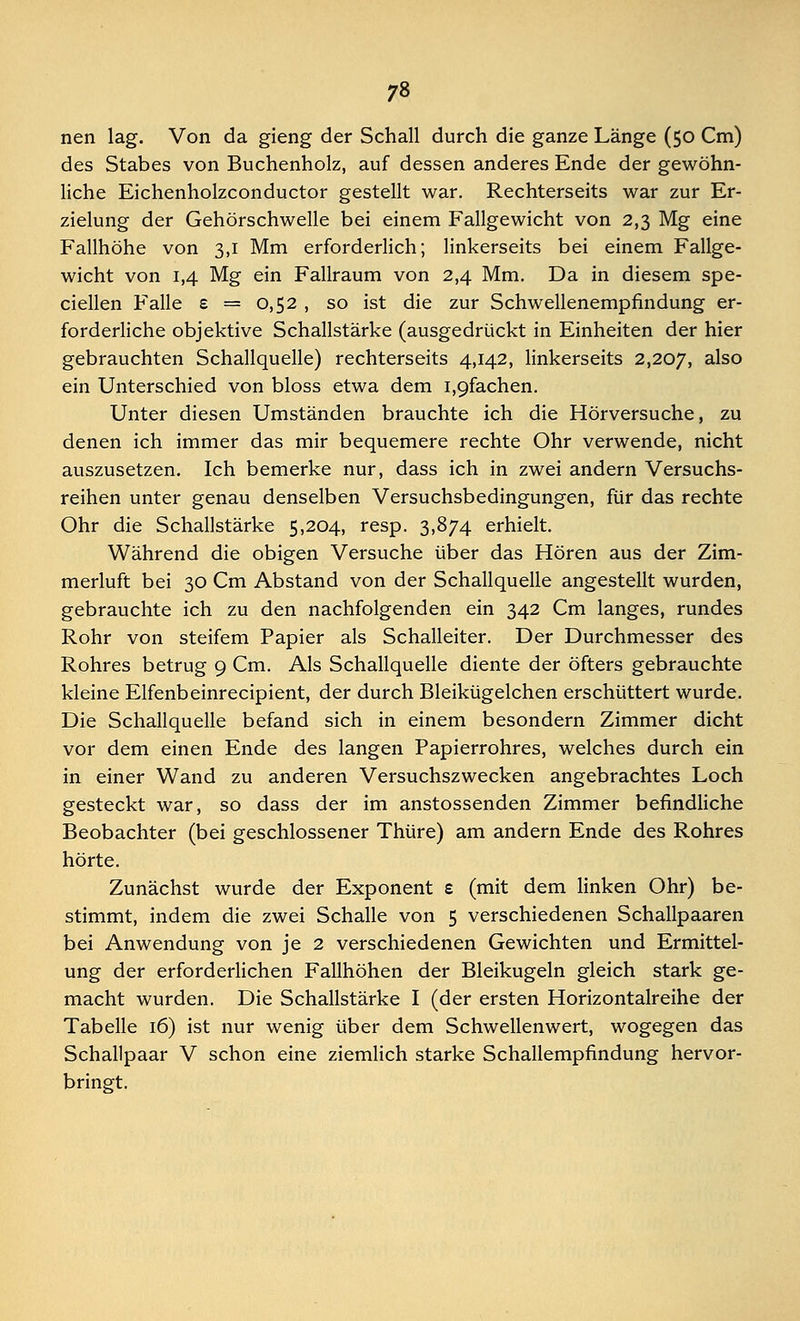 nen lag. Von da gieng der Schall durch die ganze Länge (50 Cm) des Stabes von Buchenholz, auf dessen anderes Ende der gewöhn- liche Eichenholzconductor gestellt war. Rechterseits war zur Er- zielung der Gehörschwelle bei einem Fallgewicht von 2,3 Mg eine Fallhöhe von 3,1 Mm erforderlich; linkerseits bei einem Fallge- wicht von 1,4 Mg ein Fallraum von 2,4 Mm. Da in diesem spe- ciellen Falle £ = 0,52 , so ist die zur Schwellenempfindung er- forderliche objektive Schallstärke (ausgedrückt in Einheiten der hier gebrauchten Schallquelle) rechterseits 4,142, linkerseits 2,207, a^so ein Unterschied von bloss etwa dem i,9fachen. Unter diesen Umständen brauchte ich die Hörversuche, zu denen ich immer das mir bequemere rechte Ohr verwende, nicht auszusetzen. Ich bemerke nur, dass ich in zwei andern Versuchs- reihen unter genau denselben Versuchsbedingungen, für das rechte Ohr die Schallstärke 5,204, resp. 3,874 erhielt. Während die obigen Versuche über das Hören aus der Zim- merluft bei 30 Cm Abstand von der Schallquelle angestellt wurden, gebrauchte ich zu den nachfolgenden ein 342 Cm langes, rundes Rohr von steifem Papier als Schalleiter. Der Durchmesser des Rohres betrug 9 Cm. Als Schallquelle diente der öfters gebrauchte kleine Elfenbeinrecipient, der durch Bleikügelchen erschüttert wurde. Die Schallquelle befand sich in einem besondern Zimmer dicht vor dem einen Ende des langen Papierrohres, welches durch ein in einer Wand zu anderen Versuchszwecken angebrachtes Loch gesteckt war, so dass der im anstossenden Zimmer befindliche Beobachter (bei geschlossener Thüre) am andern Ende des Rohres hörte. Zunächst wurde der Exponent £ (mit dem linken Ohr) be- stimmt, indem die zwei Schalle von 5 verschiedenen Schallpaaren bei Anwendung von je 2 verschiedenen Gewichten und Ermittel- ung der erforderlichen Fallhöhen der Bleikugeln gleich stark ge- macht wurden. Die Schallstärke I (der ersten Horizontalreihe der Tabelle 16) ist nur wenig über dem Schwellenwert, wogegen das Schallpaar V schon eine ziemlich starke Schallempfindung hervor- bringt.