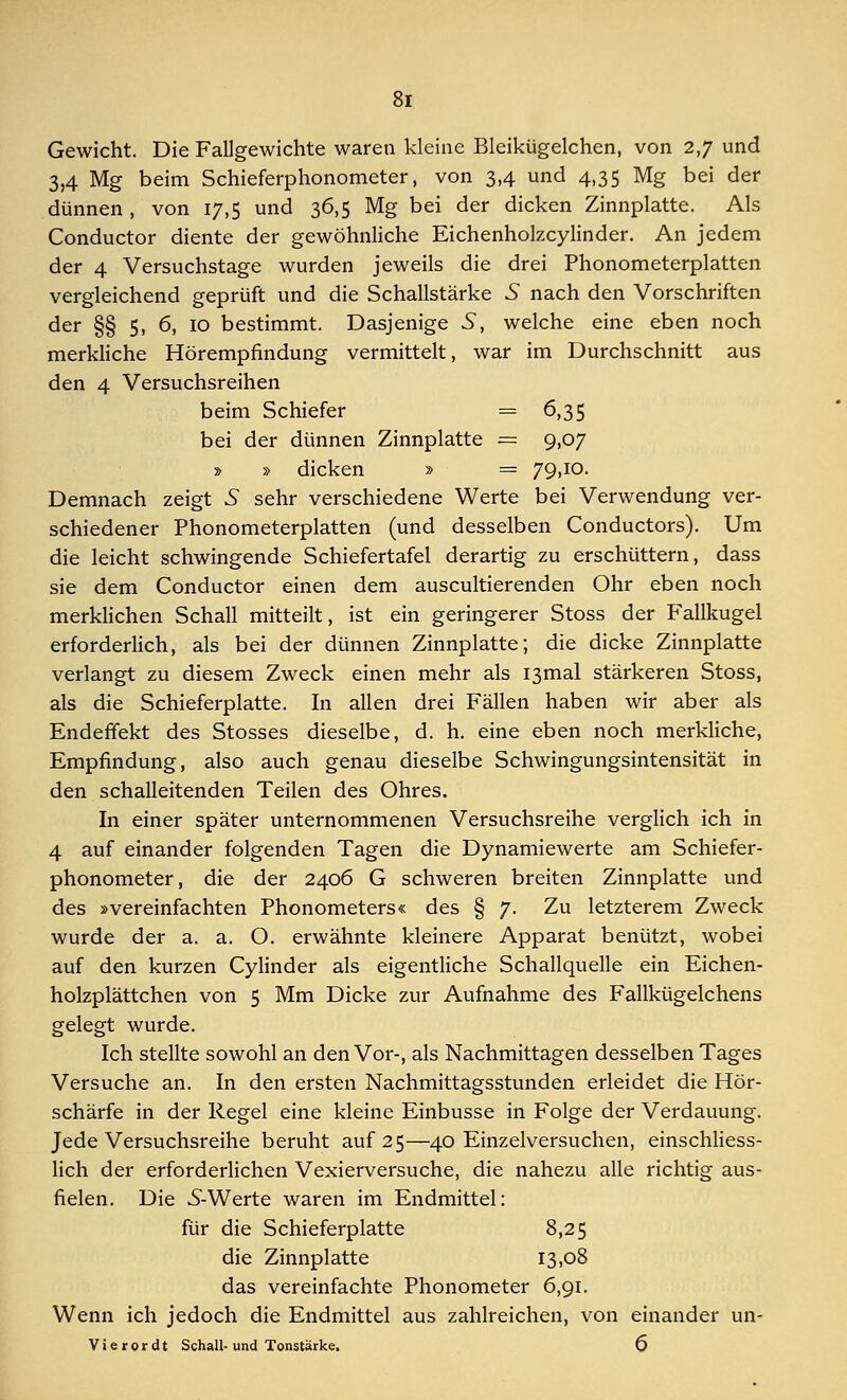 Gewicht. Die Fallgewichte waren kleine Bleikügelchen, von 2,7 und 3,4 Mg beim Schieferphonometer, von 3,4 und 4,35 Mg bei der dünnen , von 17,5 und 36,5 Mg bei der dicken Zinnplatte. Als Conductor diente der gewöhnliche Eichenholzcylinder. An jedem der 4 Versuchstage wurden jeweils die drei Phonometerplatten vergleichend geprüft und die Schallstärke 5 nach den Vorschriften der §§ 5, 6, 10 bestimmt. Dasjenige 5, welche eine eben noch merkliche Hörempfindung vermittelt, war im Durchschnitt aus den 4 Versuchsreihen beim Schiefer = 6,35 bei der dünnen Zinnplatte = 9,07 » » dicken » = 79>10- Demnach zeigt 5 sehr verschiedene Werte bei Verwendung ver- schiedener Phonometerplatten (und desselben Conductors). Um die leicht schwingende Schiefertafel derartig zu erschüttern, dass sie dem Conductor einen dem auscultierenden Ohr eben noch merklichen Schall mitteilt, ist ein geringerer Stoss der Fallkugel erforderlich, als bei der dünnen Zinnplatte; die dicke Zinnplatte verlangt zu diesem Zweck einen mehr als I3mal stärkeren Stoss, als die Schieferplatte. In allen drei Fällen haben wir aber als Endeffekt des Stosses dieselbe, d. h. eine eben noch merkliche, Empfindung, also auch genau dieselbe Schwingungsintensität in den schalleitenden Teilen des Ohres. In einer später unternommenen Versuchsreihe verglich ich in 4 auf einander folgenden Tagen die Dynamiewerte am Schiefer- phonometer, die der 2406 G schweren breiten Zinnplatte und des »vereinfachten Phonometers« des § 7. Zu letzterem Zweck wurde der a. a. O. erwähnte kleinere Apparat benützt, wobei auf den kurzen Cylinder als eigentliche Schallquelle ein Eichen- holzplättchen von 5 Mm Dicke zur Aufnahme des Fallkügelchens gelegt wurde. Ich stellte sowohl an den Vor-, als Nachmittagen desselben Tages Versuche an. In den ersten Nachmittagsstunden erleidet die Hör- schärfe in der Regel eine kleine Einbusse in Folge der Verdauung. Jede Versuchsreihe beruht auf 25—40 Einzelversuchen, einschliess- lich der erforderlichen Vexierversuche, die nahezu alle richtig aus- fielen. Die 5-Werte waren im Endmittel: für die Schieferplatte 8,25 die Zinnplatte 13,08 das vereinfachte Phonometer 6,91. Wenn ich jedoch die Endmittel aus zahlreichen, von einander un- Vierordt Schall-und Tonstärke. 6