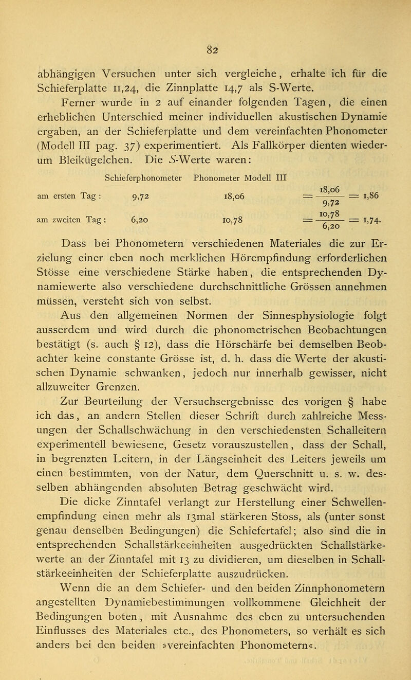 abhängigen Versuchen unter sich vergleiche, erhalte ich für die Schieferplatte 11,24, die Zinnplatte 14,7 als S-Werte. Ferner wurde in 2 auf einander folgenden Tagen, die einen erheblichen Unterschied meiner individuellen akustischen Dynamie ergaben, an der Schieferplatte und dem vereinfachten Phonometer (Modell III pag. 37) experimentiert. Als Fallkörper dienten wieder- um Bleikügelchen. Die 5-Werte waren: Schieferphonometer Phonometer Modell III 18,06 am ersten Tag : 9,72 18,06 = == 1,86 9.72 am zweiten Tag: 6,20 10,78 == -—?■ = 1,74. 6,20 Dass bei Phonometern verschiedenen Materiales die zur Er- zielung einer eben noch merklichen Hörempfindung erforderlichen Stösse eine verschiedene Stärke haben, die entsprechenden Dy- namiewerte also verschiedene durchschnittliche Grössen annehmen müssen, versteht sich von selbst. Aus den allgemeinen Normen der Sinnesphysiologie folgt ausserdem und wird durch die phonometrischen Beobachtungen bestätigt (s. auch § 12), dass die Hörschärfe bei demselben Beob- achter keine constante Grösse ist, d. h. dass die Werte der akusti- schen Dynamie schwanken, jedoch nur innerhalb gewisser, nicht allzuweiter Grenzen. Zur Beurteilung der Versuchsergebnisse des vorigen § habe ich das, an andern Stellen dieser Schrift durch zahlreiche Mess- ungen der Schallschwächung in den verschiedensten Schalleitern experimentell bewiesene, Gesetz vorauszustellen, dass der Schall, in begrenzten Leitern, in der Längseinheit des Leiters jeweils um einen bestimmten, von der Natur, dem Querschnitt u. s. w. des- selben abhängenden absoluten Betrag geschwächt wird. Die dicke Zinntafel verlangt zur Herstellung einer Schwellen- empfindung einen mehr als I3mal stärkeren Stoss, als (unter sonst genau denselben Bedingungen) die Schiefertafel; also sind die in entsprechenden Schallstärkeeinheiten ausgedrückten Schallstärke- werte an der Zinntafel mit 13 zu dividieren, um dieselben in Schall- stärkeeinheiten der Schieferplatte auszudrücken. Wenn die an dem Schiefer- und den beiden Zinnphonometern angestellten Dynamiebestimmungen vollkommene Gleichheit der Bedingungen boten, mit Ausnahme des eben zu untersuchenden Einflusses des Materiales etc., des Phonometers, so verhält es sich anders bei den beiden »vereinfachten Phonometern«.