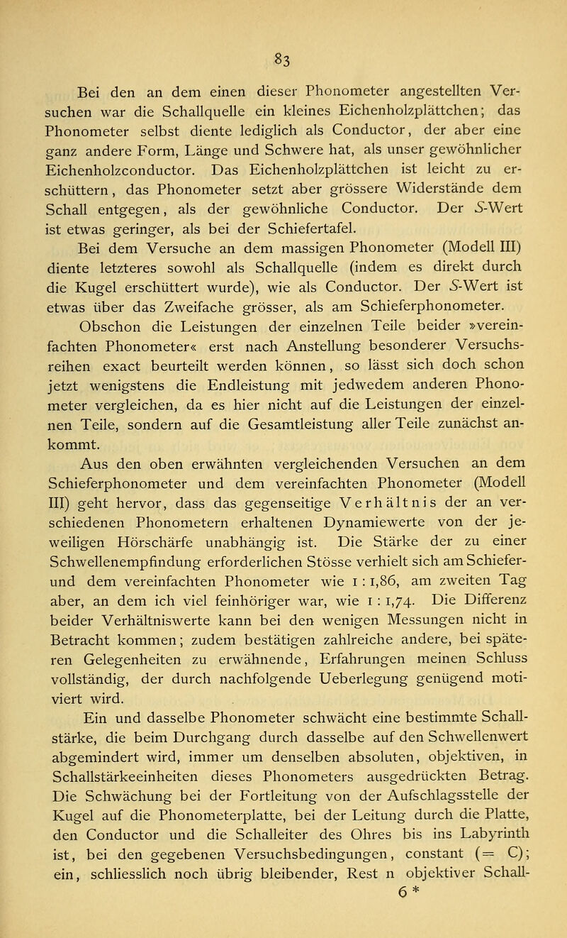 Bei den an dem einen dieser Phonometer angestellten Ver- suchen war die Schallquelle ein kleines Eichenholzplättchen; das Phonometer selbst diente lediglich als Conductor, der aber eine ganz andere Form, Länge und Schwere hat, als unser gewöhnlicher Eichenholzconductor. Das Eichenholzplättchen ist leicht zu er- schüttern, das Phonometer setzt aber grössere Widerstände dem Schall entgegen, als der gewöhnliche Conductor. Der SWert ist etwas geringer, als bei der Schiefertafel. Bei dem Versuche an dem massigen Phonometer (Modell III) diente letzteres sowohl als Schallquelle (indem es direkt durch die Kugel erschüttert wurde), wie als Conductor. Der 5-Wert ist etwas über das Zweifache grösser, als am Schieferphonometer. Obschon die Leistungen der einzelnen Teile beider »verein- fachten Phonometer« erst nach Anstellung besonderer Versuchs- reihen exact beurteilt werden können, so lässt sich doch schon jetzt wenigstens die Endleistung mit jedwedem anderen Phono- meter vergleichen, da es hier nicht auf die Leistungen der einzel- nen Teile, sondern auf die Gesamtleistung aller Teile zunächst an- kommt. Aus den oben erwähnten vergleichenden Versuchen an dem Schieferphonometer und dem vereinfachten Phonometer (Modell III) geht hervor, dass das gegenseitige Verhältnis der an ver- schiedenen Phonometern erhaltenen Dynamiewerte von der je- weiligen Hörschärfe unabhängig ist. Die Stärke der zu einer Schwellenempfindung erforderlichen Stösse verhielt sich am Schiefer- und dem vereinfachten Phonometer wie i : 1,86, am zweiten Tag aber, an dem ich viel feinhöriger war, wie i : 1,74. Die Differenz beider Verhältniswerte kann bei den wenigen Messungen nicht in Betracht kommen; zudem bestätigen zahlreiche andere, bei späte- ren Gelegenheiten zu erwähnende, Erfahrungen meinen Schluss vollständig, der durch nachfolgende Ueberlegung genügend moti- viert wird. Ein und dasselbe Phonometer schwächt eine bestimmte Schall- stärke, die beim Durchgang durch dasselbe auf den Schwellenwert abgemindert wird, immer um denselben absoluten, objektiven, in Schallstärkeeinheiten dieses Phonometers ausgedrückten Betrag. Die Schwächung bei der Fortleitung von der Aufschlagsstelle der Kugel auf die Phonometerplatte, bei der Leitung durch die Platte, den Conductor und die Schalleiter des Ohres bis ins Labyrinth ist, bei den gegebenen Versuchsbedingungen, constant (= C); ein, schliesslich noch übrig bleibender, Rest n objektiver Schall- 6*