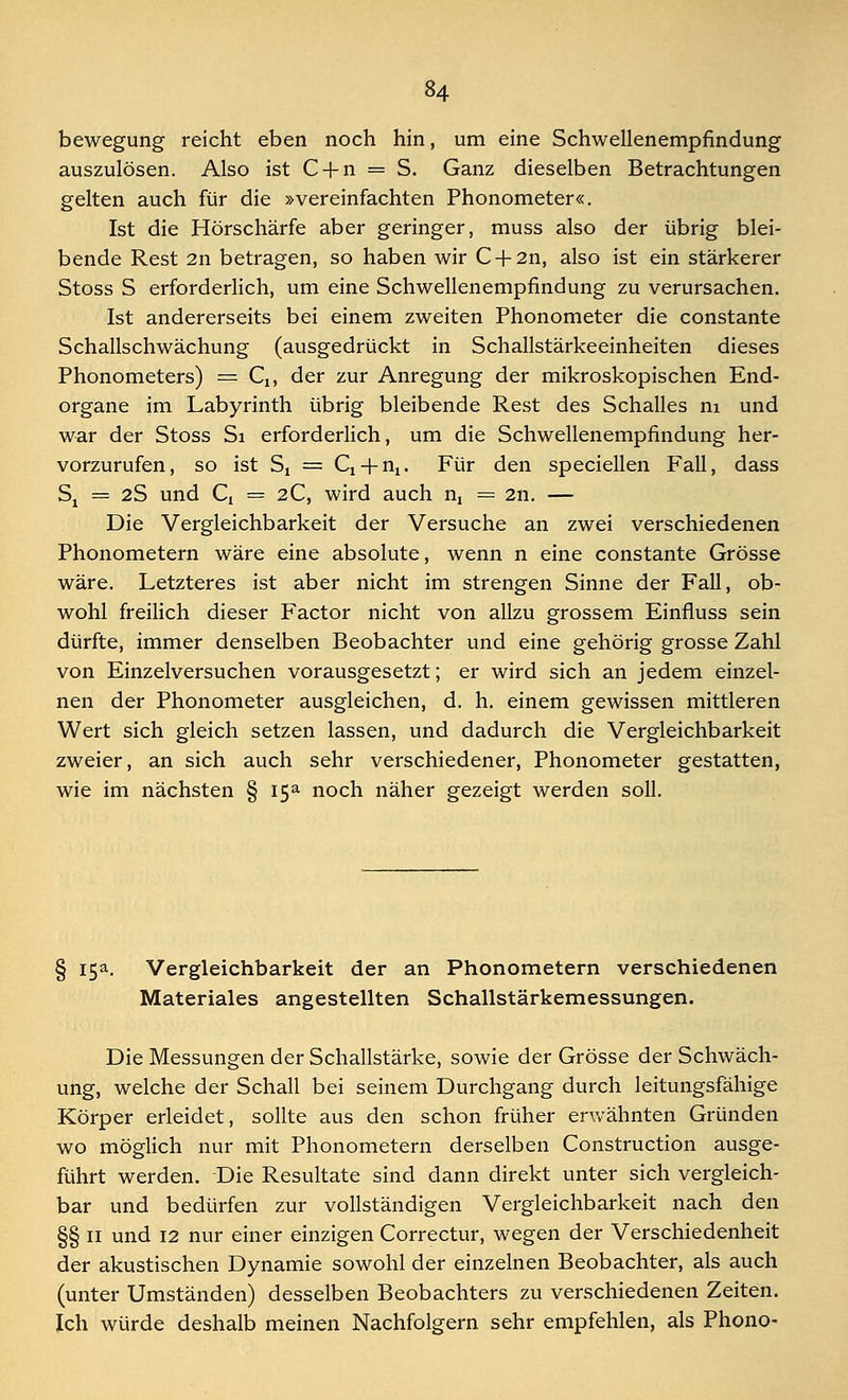 bewegung reicht eben noch hin, um eine Schwellenempfindung auszulösen. Also ist C-J-n = S. Ganz dieselben Betrachtungen gelten auch für die »vereinfachten Phonometer«. Ist die Hörschärfe aber geringer, muss also der übrig blei- bende Rest 2n betragen, so haben wir C+2n, also ist ein stärkerer Stoss S erforderlich, um eine Schwellenempfindung zu verursachen. Ist andererseits bei einem zweiten Phonometer die constante Schallschwächung (ausgedrückt in Schallstärkeeinheiten dieses Phonometers) == Q, der zur Anregung der mikroskopischen End- organe im Labyrinth übrig bleibende Rest des Schalles m und war der Stoss Si erforderlich, um die Schwellenempfindung her- vorzurufen, so ist St = Q + nx. Für den speciellen Fall, dass Sj = 2S und Q = 2C, wird auch nt = 211. — Die Vergleichbarkeit der Versuche an zwei verschiedenen Phonometern wäre eine absolute, wenn n eine constante Grösse wäre. Letzteres ist aber nicht im strengen Sinne der Fall, ob- wohl freilich dieser Factor nicht von allzu grossem Einfluss sein dürfte, immer denselben Beobachter und eine gehörig grosse Zahl von Einzelversuchen vorausgesetzt; er wird sich an jedem einzel- nen der Phonometer ausgleichen, d. h. einem gewissen mittleren Wert sich gleich setzen lassen, und dadurch die Vergleichbarkeit zweier, an sich auch sehr verschiedener, Phonometer gestatten, wie im nächsten § i5a noch näher gezeigt werden soll. § 15a. Vergleichbarkeit der an Phonometern verschiedenen Materiales angestellten Schallstärkemessungen. Die Messungen der Schallstärke, sowie der Grösse der Schwäch- ung, welche der Schall bei seinem Durchgang durch leitungsfähige Körper erleidet, sollte aus den schon früher erwähnten Gründen wo möglich nur mit Phonometern derselben Construction ausge- führt werden. Die Resultate sind dann direkt unter sich vergleich- bar und bedürfen zur vollständigen Vergleichbarkeit nach den §§ 11 und 12 nur einer einzigen Correctur, wegen der Verschiedenheit der akustischen Dynamie sowohl der einzelnen Beobachter, als auch (unter Umständen) desselben Beobachters zu verschiedenen Zeiten. Ich würde deshalb meinen Nachfolgern sehr empfehlen, als Phono-