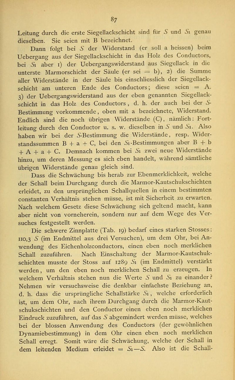 Leitung durch die erste Siegellackschicht sind für S und Si genau dieselben. Sie seien mit B bezeichnet. Dann folgt bei 5 der Widerstand (er soll a heissen) beim Uebergang aus der Siegellackschicht in das Holz des Conductors, bei Si aber i) der Uebergangswiderstand aus Siegellack in die unterste Marmorschicht der Säule (er sei = b), 2) die Summe aller Widerstände in der Säule bis einschliesslich der Siegellack- schicht am unteren Ende des Conductors; diese seien = A. 3) der Uebergangswiderstand aus der eben genannten Siegellack- schicht in das Holz des Conductors , d. h. der auch bei der S- Bestimmung vorkommende, oben mit a bezeichnete, Widerstand. Endlich sind die noch übrigen Widerstände (C), nämlich: Fort- leitung durch den Conductor u. s. w. dieselben in 5 und Si. Also haben wir bei der 5-Bestimmung die Widerstände, resp. Wider- standssummen B + a -f C, bei den Si -Bestimmungen aber B + b 4. a 4- a 4- C. Demnach kommen bei Si zwei neue Widerstände hinzu, um deren Messung es sich eben handelt, während sämtliche übrigen Widerstände genau gleich sind. Dass die Schwächung bis herab zur Ebenmerklichkeit, welche der Schall beim Durchgang durch die Marmor-Kautschukschichten erleidet, zu den ursprünglichen Schallquellen in einem bestimmten constanten Verhältnis stehen müsse, ist mit Sicherheit zu erwarten. Nach welchem Gesetz diese Schwächung sich geltend macht, kann aber nicht von vorneherein, sondern nur auf dem Wege des Ver- suches festgestellt werden. Die schwere Zinnplatte (Tab. 19) bedarf eines starken Stosses: 110,3 S (im Endmittel aus drei Versuchen), um dem Ohr, bei An- wendung des Eichenholzconductors, einen eben noch merklichen Schall zuzuführen. Nach Einschaltung der Marmor-Kautschuk- schichten musste der Stoss auf 1289 Si (im Endmittel) verstärkt werden, um den eben noch merklichen Schall zu erzeugen. In welchem Verhältnis stehen nun die Werte 5 und Si zu einander ? Nehmen wir versuchsweise die denkbar einfachste Beziehung an, d. h. dass die ursprüngliche Schallstärke Si, welche erforderlich ist, um dem Ohr, nach ihrem Durchgang durch die Marmor-Kaut- schukschichten und den Conductor einen eben noch merklichen Eindruck zuzuführen, auf das 5 abgemindert werden müsse, welches bei der blossen Anwendung des Conductors (der gewöhnlichen Dynamiebestimmung) in dem Ohr einen eben noch merklichen Schall erregt. Somit wäre die Schwächung, welche der Schall in dem leitenden Medium erleidet = Si—S. Also ist die Schall-