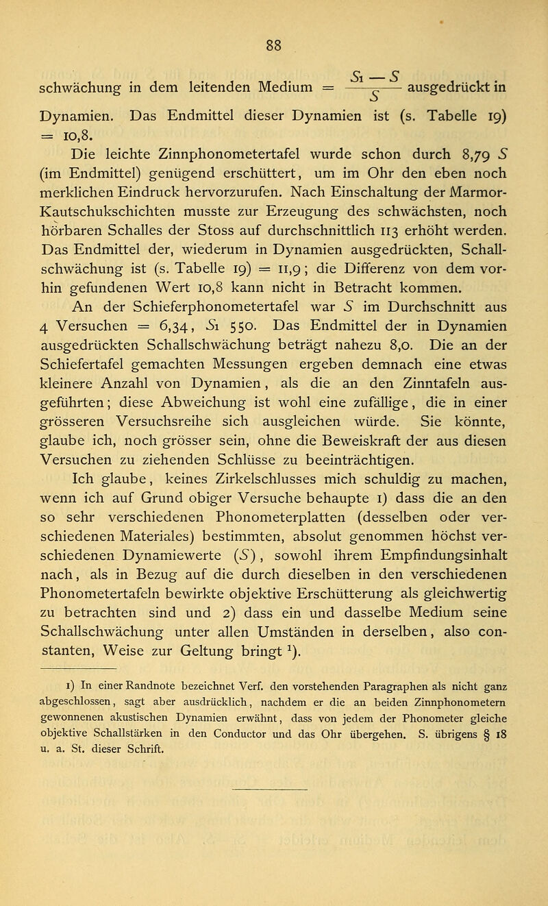 Schwächung in dem leitenden Medium = ^ ausgedrückt in Dynamien. Das Endmittel dieser Dynamien ist (s. Tabelle 19) = 10,8. Die leichte Zinnphonometertafel wurde schon durch 8,79 5 (im Endmittel) genügend erschüttert, um im Ohr den eben noch merklichen Eindruck hervorzurufen. Nach Einschaltung der Marmor- Kautschukschichten musste zur Erzeugung des schwächsten, noch hörbaren Schalles der Stoss auf durchschnittlich 113 erhöht werden. Das Endmittel der, wiederum in Dynamien ausgedrückten, Schall- schwächung ist (s. Tabelle 19) = 11,9; die Differenz von dem vor- hin gefundenen Wert 10,8 kann nicht in Betracht kommen. An der Schieferphonometertafel war 5 im Durchschnitt aus 4 Versuchen = 6,34, Si 550. Das Endmittel der in Dynamien ausgedrückten Schallschwächung beträgt nahezu 8,0. Die an der Schiefertafel gemachten Messungen ergeben demnach eine etwas kleinere Anzahl von Dynamien, als die an den Zinntafeln aus- geführten ; diese Abweichung ist wohl eine zufällige, die in einer grösseren Versuchsreihe sich ausgleichen würde. Sie könnte, glaube ich, noch grösser sein, ohne die Beweiskraft der aus diesen Versuchen zu ziehenden Schlüsse zu beeinträchtigen. Ich glaube, keines Zirkelschlusses mich schuldig zu machen, wenn ich auf Grund obiger Versuche behaupte 1) dass die an den so sehr verschiedenen Phonometerplatten (desselben oder ver- schiedenen Materiales) bestimmten, absolut genommen höchst ver- schiedenen Dynamiewerte (5), sowohl ihrem Empfindungsinhalt nach, als in Bezug auf die durch dieselben in den verschiedenen Phonometertafeln bewirkte objektive Erschütterung als gleichwertig zu betrachten sind und 2) dass ein und dasselbe Medium seine Schallschwächung unter allen Umständen in derselben, also con- stanten, Weise zur Geltung bringt x). 1) In einer Randnote bezeichnet Verf. den vorstehenden Paragraphen als nicht ganz abgeschlossen, sagt aber ausdrücklich, nachdem er die an beiden Zinnphonometern gewonnenen akustischen Dynamien erwähnt, dass von jedem der Phonometer gleiche objektive Schallstärken in den Conductor und das Ohr übergehen. S. übrigens § 18 u. a. St. dieser Schrift.