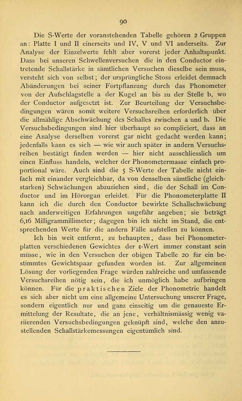 Die S-Werte der voranstehenden Tabelle gehören 2 Gruppen an: Platte I und II einerseits und IV, V und VI anderseits. Zur Analyse der Einzelwerte fehlt aber vorerst jeder Anhaltspunkt. Dass bei unseren Schwellenversuchen die in den Conductor ein- tretende Schallstärke in sämtlichen Versuchen dieselbe sein muss, versteht sich von selbst; der ursprüngliche Stoss erleidet demnach Abänderungen bei seiner Fortpflanzung durch das Phonometer von der Aufschlagstelle a der Kugel an bis zu der Stelle b, wo der Conductor aufgesetzt ist. Zur Beurteilung der Versuchsbe- dingungen wären somit weitere Versuchsreihen erforderlich über die allmählige Abschwächung des Schalles zwischen a und b. Die Versuchsbedingungen sind hier überhaupt so compliciert, dass an eine Analyse derselben vorerst gar nicht gedacht werden kann; jedenfalls kann es sich — wie wir auch später in andern Versuchs- reihen bestätigt finden werden — hier nicht ausschliesslich um einen Einfluss handeln, welcher der Phonometermasse einfach pro- portional wäre. Auch sind die 5 S-Werte der Tabelle nicht ein- fach mit einander vergleichbar, da von denselben sämtliche (gleich- starken) Schwächungen abzuziehen sind, die der Schall im Con- ductor und im Hörorgan erleidet. Für die Phonometerplatte II kann ich die durch den Conductor bewirkte Schallschwächung nach anderweitigen Erfahrungen ungefähr angeben; sie beträgt 6,16 Milligrammillimeter; dagegen bin ich nicht im Stand, die ent- sprechenden Werte für die andern Fälle aufstellen zu können. Ich bin weit entfernt, zu behaupten, dass bei Phonometer- platten verschiedenen Gewichtes der e-Wert immer constant sein müsse, wie in den Versuchen der obigen Tabelle 20 für ein be- stimmtes Gewichtspaar gefunden worden ist. Zur allgemeinen Lösung der vorliegenden Frage würden zahlreiche und umfassende Versuchsreihen nötig sein, die ich unmöglich habe aufbringen können. Für die praktischen Ziele der Phonometrie handelt es sich aber nicht um eine allgemeine Untersuchung unserer Frage, sondern eigentlich nur und ganz einseitig um die genaueste Er- mittelung der Resultate, die an jene, verhältnismässig wenig va- riierenden Versuchsbedingungen geknüpft sind, welche den anzu- stellenden Schallstärkemessungen eigentümlich sind.