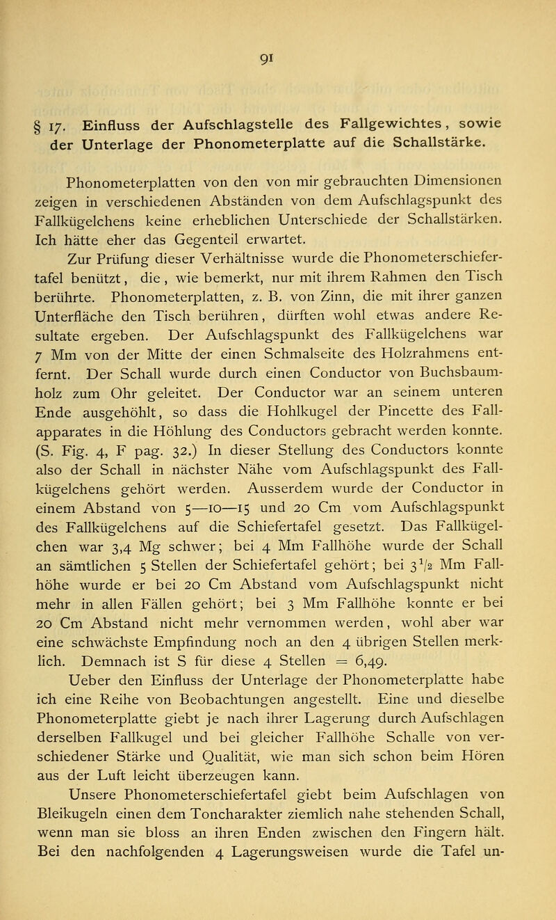 Qi § iy. Einfluss der Aufschlagstelle des Fallgewichtes, sowie der Unterlage der Phonometerplatte auf die Schallstärke. Phonometerplatten von den von mir gebrauchten Dimensionen zeigen in verschiedenen Abständen von dem Aufschlagspunkt des Fallkügelchens keine erheblichen Unterschiede der Schallstärken. Ich hätte eher das Gegenteil erwartet. Zur Prüfung dieser Verhältnisse wurde die Phonometerschiefer- tafel benützt, die , wie bemerkt, nur mit ihrem Rahmen den Tisch berührte. Phonometerplatten, z. B. von Zinn, die mit ihrer ganzen Unterfläche den Tisch berühren, dürften wohl etwas andere Re- sultate ergeben. Der Aufschlagspunkt des Fallkügelchens war 7 Mm von der Mitte der einen Schmalseite des Holzrahmens ent- fernt. Der Schall wurde durch einen Conductor von Buchsbaum- holz zum Ohr geleitet. Der Conductor war an seinem unteren Ende ausgehöhlt, so dass die Hohlkugel der Pincette des Fall- apparates in die Höhlung des Conductors gebracht werden konnte. (S. Fig. 4, F pag. 32.) In dieser Stellung des Conductors konnte also der Schall in nächster Nähe vom Aufschlagspunkt des Fall- kügelchens gehört werden. Ausserdem wurde der Conductor in einem Abstand von 5—10—15 und 20 Cm vom Aufschlagspunkt des Fallkügelchens auf die Schiefertafel gesetzt. Das Fallkügel- chen war 3,4 Mg schwer; bei 4 Mm Fallhöhe wurde der Schall an sämtlichen 5 Stellen der Schiefertafel gehört; bei 3^2 Mm Fall- höhe wurde er bei 20 Cm Abstand vom Aufschlagspunkt nicht mehr in allen Fällen gehört; bei 3 Mm Fallhöhe konnte er bei 20 Cm Abstand nicht mehr vernommen werden, wohl aber war eine schwächste Empfindung noch an den 4 übrigen Stellen merk- lich. Demnach ist S für diese 4 Stellen = 6,49. Ueber den Einfluss der Unterlage der Phonometerplatte habe ich eine Reihe von Beobachtungen angestellt. Eine und dieselbe Phonometerplatte giebt je nach ihrer Lagerung durch Aufschlagen derselben Fallkugel und bei gleicher Fallhöhe Schalle von ver- schiedener Stärke und Qualität, wie man sich schon beim Hören aus der Luft leicht überzeugen kann. Unsere Phonometerschiefertafel giebt beim Aufschlagen von Bleikugeln einen dem Toncharakter ziemlich nahe stehenden Schall, wenn man sie bloss an ihren Enden zwischen den Fingern hält.