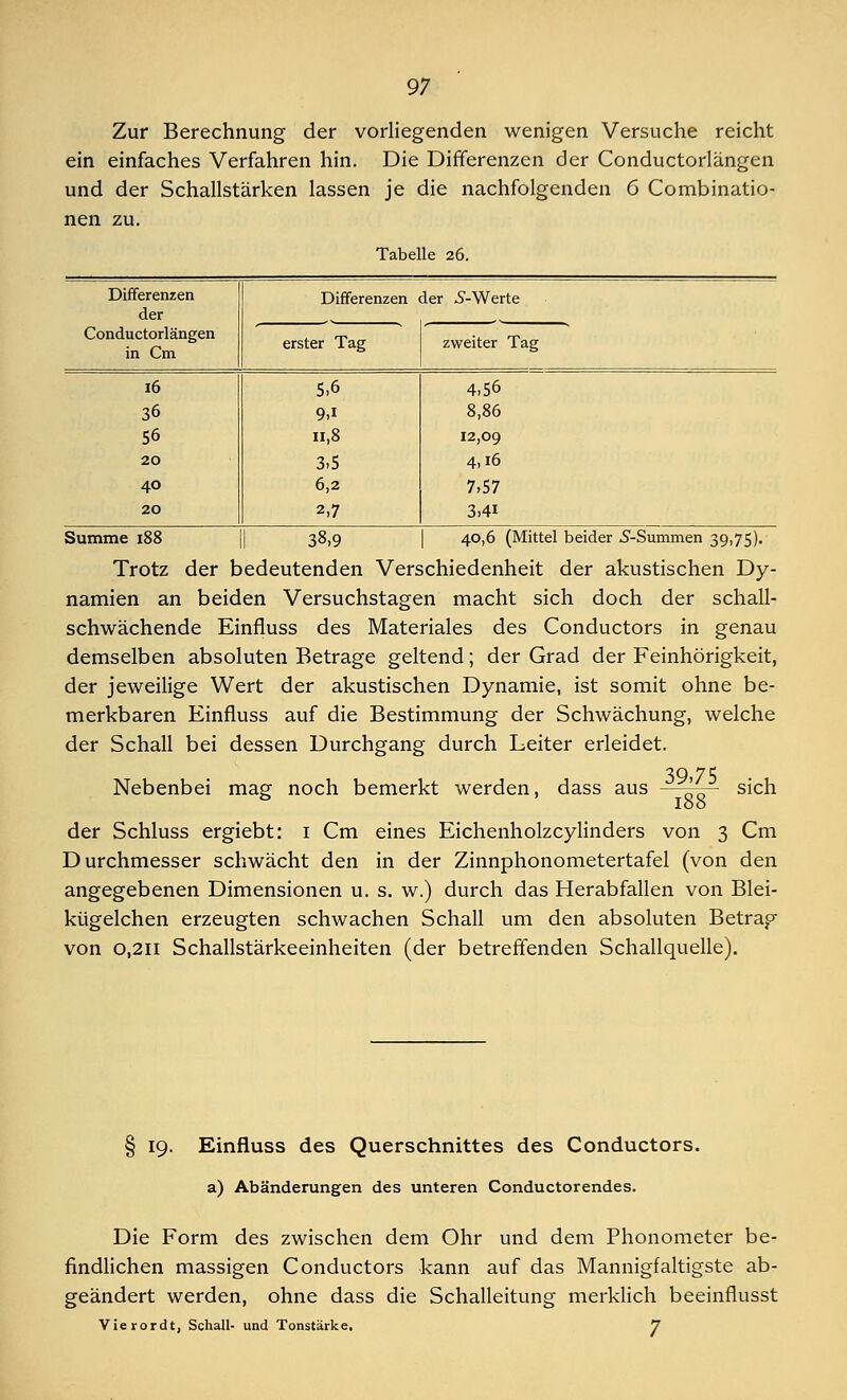 Zur Berechnung der vorliegenden wenigen Versuche reicht ein einfaches Verfahren hin. Die Differenzen der Conductorlängen und der Schallstärken lassen je die nachfolgenden 6 Combinatio- nen zu. Tabelle 26. Differenzen der Differenzen ier S-Werte Conductorlängen in Cm erster Tag zweiter Tag 16 5.6 4.56 36 9>i 8,86 56 n,8 12,09 20 3.5 4,16 40 6,2 7,57 20 2,7 3,4i Summe 188 38,9 40,6 (Mittel beider 5-Summen 39,75). Trotz der bedeutenden Verschiedenheit der akustischen Dy- namien an beiden Versuchstagen macht sich doch der schall- schwächende Einfluss des Materiales des Conductors in genau demselben absoluten Betrage geltend; der Grad der Feinhörigkeit, der jeweilige Wert der akustischen Dynamie, ist somit ohne be- merkbaren Einfluss auf die Bestimmung der Schwächung, welche der Schall bei dessen Durchgang durch Leiter erleidet. Nebenbei mag noch bemerkt werden, dass aus 39,75 188 sich der Schluss ergiebt: 1 Cm eines Eichenholzcylinders von 3 Cm Durchmesser schwächt den in der Zinnphonometertafel (von den angegebenen Dimensionen u. s. w.) durch das Herabfallen von Blei- kügelchen erzeugten schwachen Schall um den absoluten Betrag von 0,211 Schallstärkeeinheiten (der betreffenden Schallquelle). § 19. Einfluss des Querschnittes des Conductors. a) Abänderungen des unteren Conductorendes. Die Form des zwischen dem Ohr und dem Phonometer be- findlichen massigen Conductors kann auf das Mannigfaltigste ab- geändert werden, ohne dass die Schalleitung merklich beeinflusst Vierordt, Schall- und Tonstärke. J