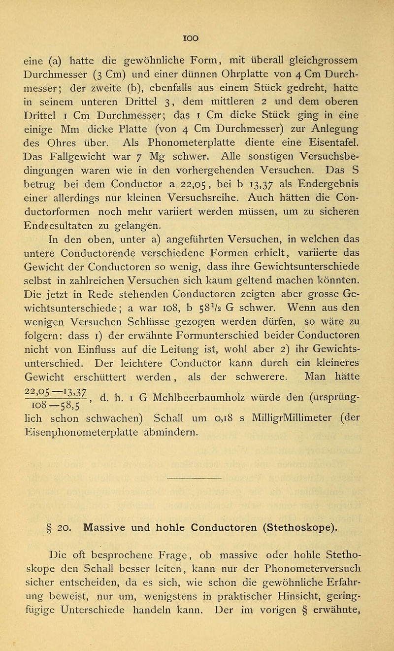 eine (a) hatte die gewöhnliche Form, mit überall gleichgrossem Durchmesser (3 Cm) und einer dünnen Ohrplatte von 4 Cm Durch- messer; der zweite (b), ebenfalls aus einem Stück gedreht, hatte in seinem unteren Drittel 3, dem mittleren 2 und dem oberen Drittel 1 Cm Durchmesser; das 1 Cm dicke Stück ging in eine einige Mm dicke Platte (von 4 Cm Durchmesser) zur Anlegung des Ohres über. Als Phonometerplatte diente eine Eisentafel. Das Fallgewicht war 7 Mg schwer. Alle sonstigen Versuchsbe- dingungen waren wie in den vorhergehenden Versuchen. Das S betrug bei dem Conductor a 22,05 . bei b 13,37 a^s Endergebnis einer allerdings nur kleinen Versuchsreihe. Auch hätten die Con- ductorformen noch mehr variiert werden müssen, um zu sicheren Endresultaten zu gelangen. In den oben, unter a) angeführten Versuchen, in welchen das untere Conductorende verschiedene Formen erhielt, variierte das Gewicht der Conductoren so wenig, dass ihre Gewichtsunterschiede selbst in zahlreichen Versuchen sich kaum geltend machen könnten. Die jetzt in Rede stehenden Conductoren zeigten aber grosse Ge- wichtsunterschiede; a war 108, b 58V2 G schwer. Wenn aus den wenigen Versuchen Schlüsse gezogen werden dürfen, so wäre zu folgern: dass 1) der erwähnte Formunterschied beider Conductoren nicht von Einfiuss auf die Leitung ist, wohl aber 2) ihr Gewichts- unterschied. Der leichtere Conductor kann durch ein kleineres Gewicht erschüttert werden, als der schwerere. Man hätte —' n » -1 d. h. 1 G Mehlbeerbaumholz würde den (ursprüng- 108—58,5 lieh schon schwachen) Schall um 0,18 s MilligrMillimeter (der Eisenphonometerplatte abmindern. § 20. Massive und hohle Conductoren (Stethoskope). Die oft besprochene Frage, ob massive oder hohle Stetho- skope den Schall besser leiten, kann nur der Phonometerversuch sicher entscheiden, da es sich, wie schon die gewöhnliche Erfahr- ung beweist, nur um, wenigstens in praktischer Hinsicht, gering- Der im vorigen § erwähnte,