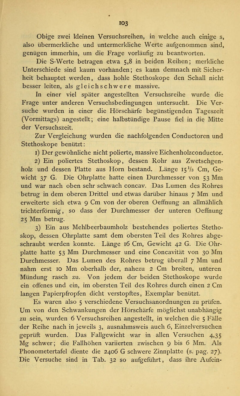 Obige zwei kleinen Versuchsreihen, in welche auch einige s, also übermerkliche und untermerkliche Werte aufgenommen sind, genügen immerhin, um die Frage vorläufig zu beantworten. Die S-Werte betragen etwa 5,8 in beiden Reihen; merkliche Unterschiede sind kaum vorhanden; es kann demnach mit Sicher- heit behauptet werden, dass hohle Stethoskope den Schall nicht besser leiten, als gleichschwere massive. In einer viel später angestellten Versuchsreihe wurde die Frage unter anderen Versuchsbedingungen untersucht. Die Ver- suche wurden in einer die Hörschärfe begünstigenden Tageszeit (Vormittags) angestellt; eine halbstündige Pause fiel in die Mitte der Versuchszeit. Zur Vergleichung wurden die nachfolgenden Conductoren und Stethoskope benützt: 1) Der gewöhnliche nicht polierte, massive Eichenholzconductor. 2) Ein poliertes Stethoskop, dessen Rohr aus Zwetschgen- holz und dessen Platte aus Hörn bestand. Länge 15 V3 Cm, Ge- wicht 37 G. Die Ohrplatte hatte einen Durchmesser von 53 Mm und war nach oben sehr schwach concav. Das Lumen des Rohres betrug in dem oberen Drittel und etwas darüber hinaus 7 Mm und erweiterte sich etwa 9 Cm von der oberen Oeffnung an allmählich trichterförmig, so dass der Durchmesser der unteren Oeffnung 25 Mm betrug. 3) Ein aus Mehlbeerbaumholz bestehendes poliertes Stetho- skop, dessen Ohrplatte samt dem obersten Teil des Rohres abge- schraubt werden konnte. Länge 16 Cm, Gewicht 42 G. Die Ohr- platte hatte 53 Mm Durchmesser und eine Concavität von 30 Mm Durchmesser. Das Lumen des Rohres betrug überall 7 Mm und nahm erst 10 Mm oberhalb der, nahezu 2 Cm breiten, unteren Mündung rasch zu. Von jedem der beiden Stethoskope wurde ein offenes und ein, im obersten Teil des Rohres durch einen 2 Cm langen Papierpfropfen dicht verstopftes, Exemplar benützt. Es waren also 5 verschiedene Versuchsanordnungen zu prüfen. Um von den Schwankungen der Hörschärfe möglichst unabhängig zu sein, wurden 6 Versuchsreihen angestellt, in welchen die 5 Fälle der Reihe nach in jeweils 3, ausnahmsweis auch 6, Einzelversuchen geprüft wurden. Das Fallgewicht war in allen Versuchen 4,35 Mg schwer; die Fallhöhen variierten zwischen 9 bis 6 Mm. Als Phonometertafel diente die 2406 G schwere Zinnplatte (s. pag. 27). Die Versuche sind in Tab. 32 so aufgeführt, dass ihre Aufein-