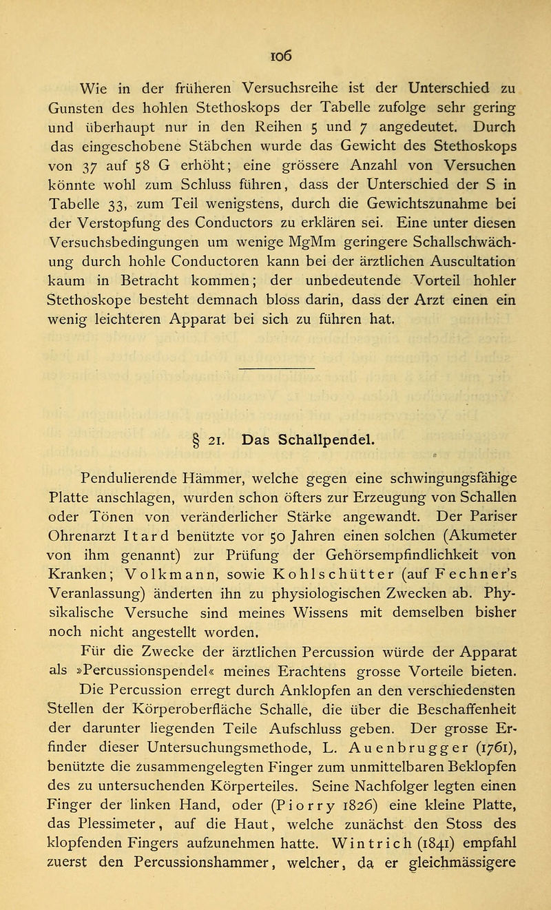 io6 Wie in der früheren Versuchsreihe ist der Unterschied zu Gunsten des hohlen Stethoskops der Tabelle zufolge sehr gering und überhaupt nur in den Reihen 5 und 7 angedeutet. Durch das eingeschobene Stäbchen wurde das Gewicht des Stethoskops von 37 auf 58 G erhöht; eine grössere Anzahl von Versuchen könnte wohl zum Schluss führen, dass der Unterschied der S in Tabelle 33, zum Teil wenigstens, durch die Gewichtszunahme bei der Verstopfung des Conductors zu erklären sei. Eine unter diesen Versuchsbedingungen um wenige MgMm geringere Schallschwäch- ung durch hohle Conductoren kann bei der ärztlichen Auscultation kaum in Betracht kommen; der unbedeutende Vorteil hohler Stethoskope besteht demnach bloss darin, dass der Arzt einen ein wenig leichteren Apparat bei sich zu führen hat. § 21. Das Schallpendel. Pendulierende Hämmer, welche gegen eine schwingungsfähige Platte anschlagen, wurden schon öfters zur Erzeugung von Schallen oder Tönen von veränderlicher Stärke angewandt. Der Pariser Ohrenarzt Itard benützte vor 50 Jahren einen solchen (Akumeter von ihm genannt) zur Prüfung der Gehörsempfindlichkeit von Kranken; Volk mann, sowie Kohlschütter (auf Fechner's Veranlassung) änderten ihn zu physiologischen Zwecken ab. Phy- sikalische Versuche sind meines Wissens mit demselben bisher noch nicht angestellt worden. Für die Zwecke der ärztlichen Percussion würde der Apparat als »Percussionspendel« meines Erachtens grosse Vorteile bieten. Die Percussion erregt durch Anklopfen an den verschiedensten Stellen der Körperoberfläche Schalle, die über die Beschaffenheit der darunter liegenden Teile Aufschluss geben. Der grosse Er- finder dieser Untersuchungsmethode, L. Au e nbru gg er (1761), benützte die zusammengelegten Finger zum unmittelbaren Beklopfen des zu untersuchenden Körperteiles. Seine Nachfolger legten einen Finger der linken Hand, oder (P i o r r y 1826) eine kleine Platte, das Plessimeter, auf die Haut, welche zunächst den Stoss des klopfenden Fingers aufzunehmen hatte. W i n t r i c h (1841) empfahl zuerst den Percussionshammer, welcher, da er gleichmässigere