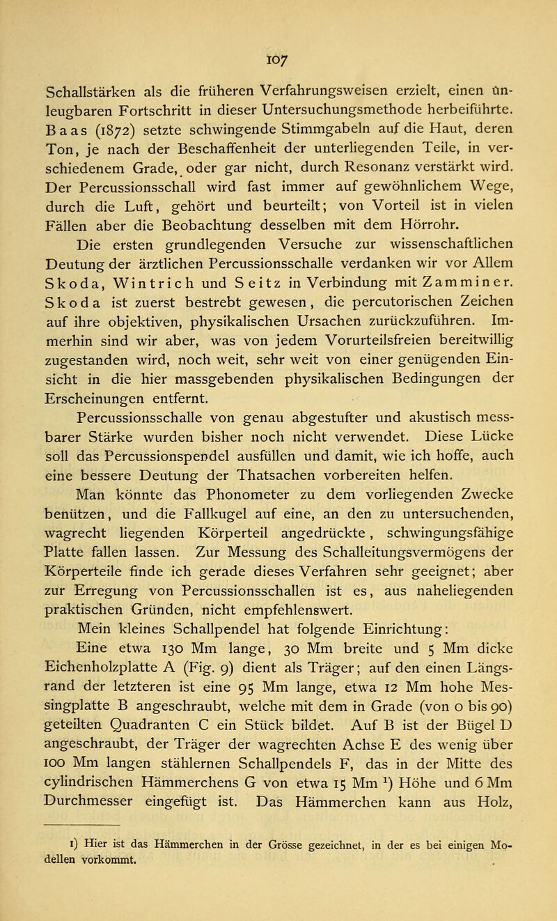 Schallstärken als die früheren Verfahrungsweisen erzielt, einen un- leugbaren Fortschritt in dieser Untersuchungsmethode herbeiführte. Baas (1872) setzte schwingende Stimmgabeln auf die Haut, deren Ton, je nach der Beschaffenheit der unterliegenden Teile, in ver- schiedenem Grade, oder gar nicht, durch Resonanz verstärkt wird. Der Percussionsschall wird fast immer auf gewöhnlichem Wege, durch die Luft, gehört und beurteilt; von Vorteil ist in vielen Fällen aber die Beobachtung desselben mit dem Hörrohr. Die ersten grundlegenden Versuche zur wissenschaftlichen Deutung der ärztlichen Percussionsschalle verdanken wir vor Allem Skoda, Wintrich und Seitz in Verbindung mit Z am min er. Skoda ist zuerst bestrebt gewesen, die percutorischen Zeichen auf ihre objektiven, physikalischen Ursachen zurückzuführen. Im- merhin sind wir aber, was von jedem Vorurteilsfreien bereitwillig zugestanden wird, noch weit, sehr weit von einer genügenden Ein- sicht in die hier massgebenden physikalischen Bedingungen der Erscheinungen entfernt. Percussionsschalle von genau abgestufter und akustisch mess- barer Stärke wurden bisher noch nicht verwendet. Diese Lücke soll das Percussionspendel ausfüllen und damit, wie ich hoffe, auch eine bessere Deutung der Thatsachen vorbereiten helfen. Man könnte das Phonometer zu dem vorliegenden Zwecke benützen, und die Fallkugel auf eine, an den zu untersuchenden, wagrecht liegenden Körperteil angedrückte, schwingungsfähige Platte fallen lassen. Zur Messung des Schalleitungsvermögens der Körperteile finde ich gerade dieses Verfahren sehr geeignet; aber zur Erregung von Percussionsschallen ist es, aus naheliegenden praktischen Gründen, nicht empfehlenswert. Mein kleines Schallpendel hat folgende Einrichtung: Eine etwa 130 Mm lange, 30 Mm breite und 5 Mm dicke Eichenholzplatte A (Fig. 9) dient als Träger; auf den einen Längs- rand der letzteren ist eine 95 Mm lange, etwa 12 Mm hohe Mes- singplatte B angeschraubt, welche mit dem in Grade (von o bis 90) geteilten Quadranten C ein Stück bildet. Auf B ist der Bügel D angeschraubt, der Träger der wagrechten Achse E des wenig über 100 Mm langen stählernen Schallpendels F, das in der Mitte des cylindrischen Hämmerchens G von etwa 15 Mm x) Höhe und 6 Mm Durchmesser eingefügt ist. Das Hämmerchen kann aus Holz, 1) Hier ist das Hämmerchen in der Grösse gezeichnet, in der es bei einigen Mo- dellen vorkommt.
