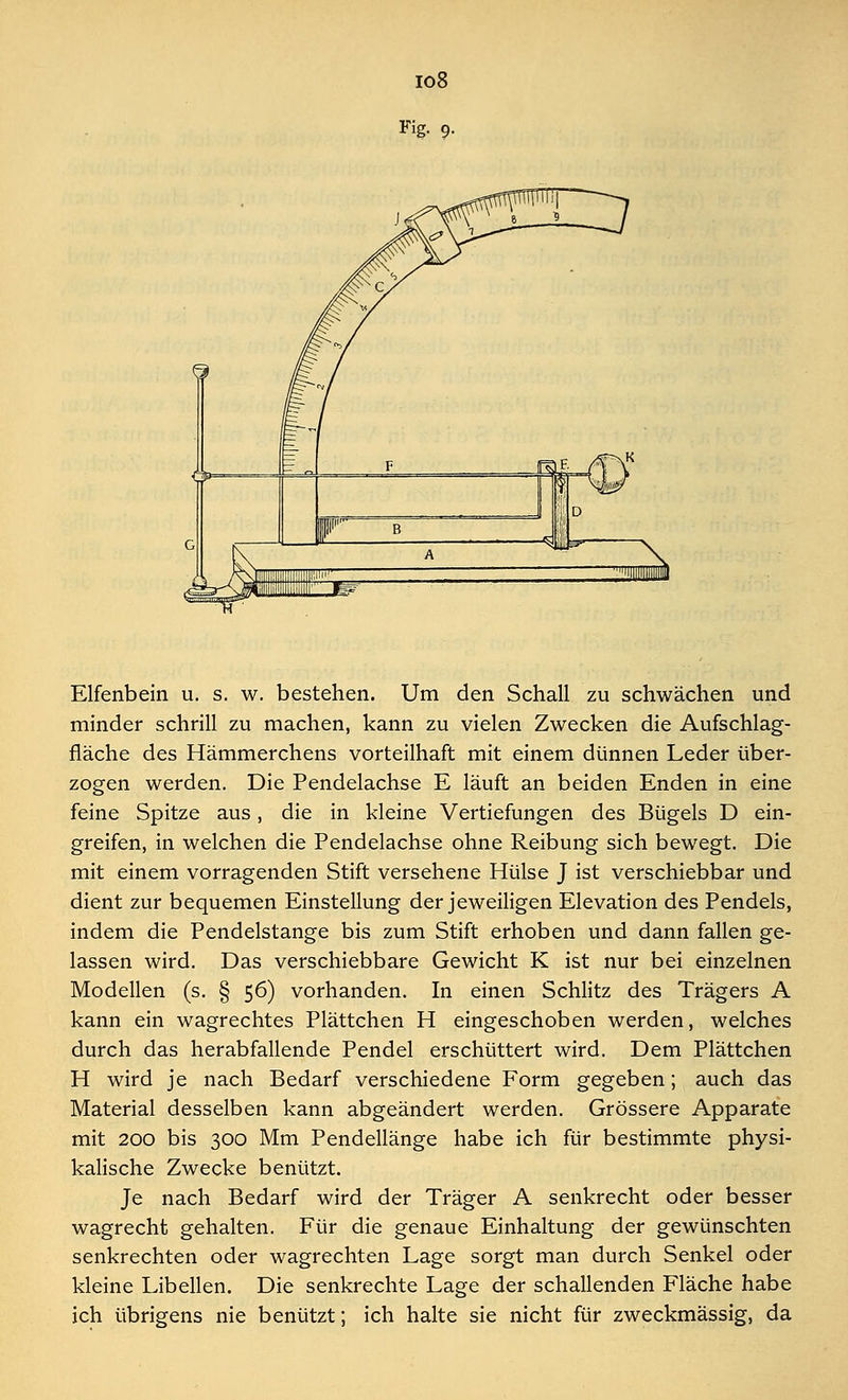 io8 Fig. 9. Elfenbein u. s. w. bestehen. Um den Schall zu schwächen und minder schrill zu machen, kann zu vielen Zwecken die Aufschlag- fläche des Hämmerchens vorteilhaft mit einem dünnen Leder über- zogen werden. Die Pendelachse E läuft an beiden Enden in eine feine Spitze aus, die in kleine Vertiefungen des Bügels D ein- greifen, in welchen die Pendelachse ohne Reibung sich bewegt. Die mit einem vorragenden Stift versehene Hülse J ist verschiebbar und dient zur bequemen Einstellung der jeweiligen Elevation des Pendels, indem die Pendelstange bis zum Stift erhoben und dann fallen ge- lassen wird. Das verschiebbare Gewicht K ist nur bei einzelnen Modellen (s. § 56) vorhanden. In einen Schlitz des Trägers A kann ein wagrechtes Plättchen H eingeschoben werden, welches durch das herabfallende Pendel erschüttert wird. Dem Plättchen H wird je nach Bedarf verschiedene Form gegeben; auch das Material desselben kann abgeändert werden. Grössere Apparate mit 200 bis 300 Mm Pendellänge habe ich für bestimmte physi- kalische Zwecke benützt. Je nach Bedarf wird der Träger A senkrecht oder besser wagrecht gehalten. Für die genaue Einhaltung der gewünschten senkrechten oder wagrechten Lage sorgt man durch Senkel oder kleine Libellen. Die senkrechte Lage der schallenden Fläche habe ich übrigens nie benützt; ich halte sie nicht für zweckmässig, da