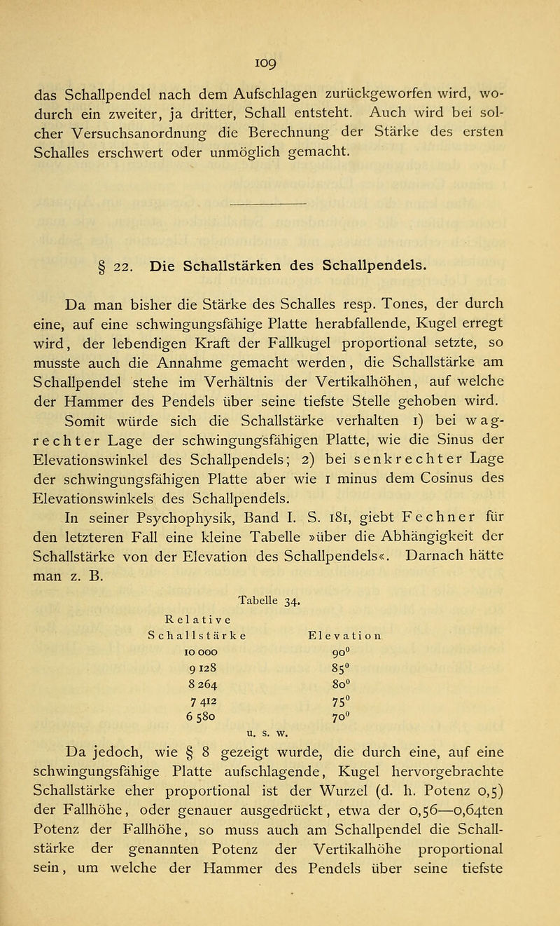 das Schallpendel nach dem Aufschlagen zurückgeworfen wird, wo- durch ein zweiter, ja dritter, Schall entsteht. Auch wird bei sol- cher Versuchsanordnung die Berechnung der Stärke des ersten Schalles erschwert oder unmöglich gemacht. § 22. Die Schallstärken des Schallpendels. Da man bisher die Stärke des Schalles resp. Tones, der durch eine, auf eine schwingungsfähige Platte herabfallende, Kugel erregt wird, der lebendigen Kraft der Fallkugel proportional setzte, so musste auch die Annahme gemacht werden, die Schallstärke am Schallpendel stehe im Verhältnis der Vertikalhöhen, aufweiche der Hammer des Pendels über seine tiefste Stelle gehoben wird. Somit würde sich die Schallstärke verhalten i) bei wag- rechter Lage der schwingungsfähigen Platte, wie die Sinus der Elevationswinkel des Schallpendels; 2) bei senkrechter Lage der schwingungsfähigen Platte aber wie 1 minus dem Cosinus des Elevationswinkels des Schallpendels. In seiner Psychophysik, Band I. S. 181, giebt Fechner für den letzteren Fall eine kleine Tabelle »über die Abhängigkeit der Schallstärke von der Elevation des Schallpendels«. Darnach hätte man z. B. Tabelle 34. Relative Schallstärke Elevation 10 000 900 9128 850 8 264 8o° 7 412 75° 6 580 700 u. s. w. Da jedoch, wie § 8 gezeigt wurde, die durch eine, auf eine schwingungsfähige Platte aufschlagende, Kugel hervorgebrachte Schallstärke eher proportional ist der Wurzel (d. h. Potenz 0,5) der Fallhöhe, oder genauer ausgedrückt, etwa der 0,56—o,Ö4ten Potenz der Fallhöhe, so muss auch am Schallpendel die Schall- stärke der genannten Potenz der Vertikalhöhe proportional sein, um welche der Hammer des Pendels über seine tiefste