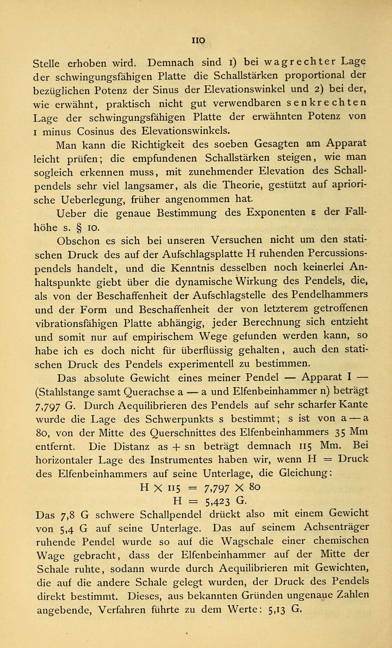 HO Stelle erhoben wird. Demnach sind i) bei wagrechter Lage der schwingungsfähigen Platte die Schallstärken proportional der bezüglichen Potenz der Sinus der Elevationswinkel und 2) bei der, wie erwähnt, praktisch nicht gut verwendbaren senkrechten Lage der schwingungsfähigen Platte der erwähnten Potenz von 1 minus Cosinus des Elevationswinkels. Man kann die Richtigkeit des soeben Gesagten am Apparat leicht prüfen; die empfundenen Schallstärken steigen, wie man sogleich erkennen muss, mit zunehmender Elevation des Schall- pendels sehr viel langsamer, als die Theorie, gestützt auf apriori- sche Ueberlegung, früher angenommen hat. Ueber die genaue Bestimmung des Exponenten £ der Fall- höhe s. § 10. Obschon es sich bei unseren Versuchen nicht um den stati- schen Druck des auf der Aufschlagsplatte H ruhenden Percussions- pendels handelt, und die Kenntnis desselben noch keinerlei An- haltspunkte giebt über die dynamische Wirkung des Pendels, die, als von der Beschaffenheit der Aufschlagstelle des Pendelhammers und der Form und Beschaffenheit der von letzterem getroffenen vibrationsfähigen Platte abhängig, jeder Berechnung sich entzieht und somit nur auf empirischem Wege gefunden werden kann, so habe ich es doch nicht für überflüssig gehalten, auch den stati- schen Druck des Pendels experimentell zu bestimmen. Das absolute Gewicht eines meiner Pendel — Apparat I — (Stahlstange samt Querachse a — a und Elfenbeinhammer n) beträgt 7,797 G. Durch Aequilibrieren des Pendels auf sehr scharfer Kante wurde die Lage des Schwerpunkts s bestimmt; s ist von a — a 80, von der Mitte des Querschnittes des Elfenbeinhammers 35 Mm entfernt. Die Distanz as + sn beträgt demnach 115 Mm. Bei horizontaler Lage des Instrumentes haben wir, wenn H = Druck des Elfenbeinhammers auf seine Unterlage, die Gleichung: H X 115 = 7,797 X 80 H = 5,423 G. Das 7,8 G schwere Schallpendel drückt also mit einem Gewicht von 5,4 G auf seine Unterlage. Das auf seinem Achsenträger ruhende Pendel wurde so auf die Wagschale einer chemischen Wage gebracht, dass der Elfenbeinhammer auf der Mitte der Schale ruhte, sodann wurde durch Aequilibrieren mit Gewichten, die auf die andere Schale gelegt wurden, der Druck des Pendels direkt bestimmt. Dieses, aus bekannten Gründen ungenaue Zahlen angebende, Verfahren führte zu dem Werte: 5,13 G.