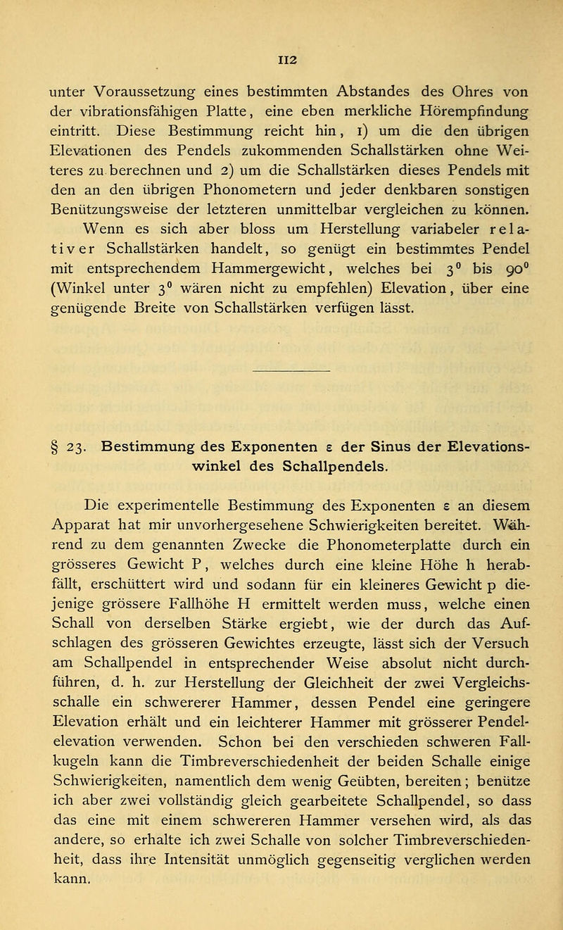 unter Voraussetzung eines bestimmten Abstandes des Ohres von der vibrationsfähigen Platte, eine eben merkliche Hörempfindung eintritt. Diese Bestimmung reicht hin, i) um die den übrigen Elevationen des Pendels zukommenden Schallstärken ohne Wei- teres zu berechnen und 2) um die Schallstärken dieses Pendels mit den an den übrigen Phonometern und jeder denkbaren sonstigen Benützungsweise der letzteren unmittelbar vergleichen zu können. Wenn es sich aber bloss um Herstellung variabeler rela- tiver Schallstärken handelt, so genügt ein bestimmtes Pendel mit entsprechendem Hammergewicht, welches bei 30 bis 900 (Winkel unter 30 wären nicht zu empfehlen) Elevation, über eine genügende Breite von Schallstärken verfügen lässt. § 23. Bestimmung des Exponenten e der Sinus der Elevations- winkel des Schallpendels. Die experimentelle Bestimmung des Exponenten s an diesem Apparat hat mir unvorhergesehene Schwierigkeiten bereitet. Wäh- rend zu dem genannten Zwecke die Phonometerplatte durch ein grösseres Gewicht P, welches durch eine kleine Höhe h herab- fällt, erschüttert wird und sodann für ein kleineres Gewicht p die- jenige grössere Fallhöhe H ermittelt werden muss, welche einen Schall von derselben Stärke ergiebt, wie der durch das Auf- schlagen des grösseren Gewichtes erzeugte, lässt sich der Versuch am Schallpendel in entsprechender Weise absolut nicht durch- führen, d. h. zur Herstellung der Gleichheit der zwei Vergleichs- schalle ein schwererer Hammer, dessen Pendel eine geringere Elevation erhält und ein leichterer Hammer mit grösserer Pendel- elevation verwenden. Schon bei den verschieden schweren Fall- kugeln kann die Timbreverschiedenheit der beiden Schalle einige Schwierigkeiten, namentlich dem wenig Geübten, bereiten; benütze ich aber zwei vollständig gleich gearbeitete Schallpendel, so dass das eine mit einem schwereren Hammer versehen wird, als das andere, so erhalte ich zwei Schalle von solcher Timbreverschieden- heit, dass ihre Intensität unmöglich gegenseitig verglichen werden kann.