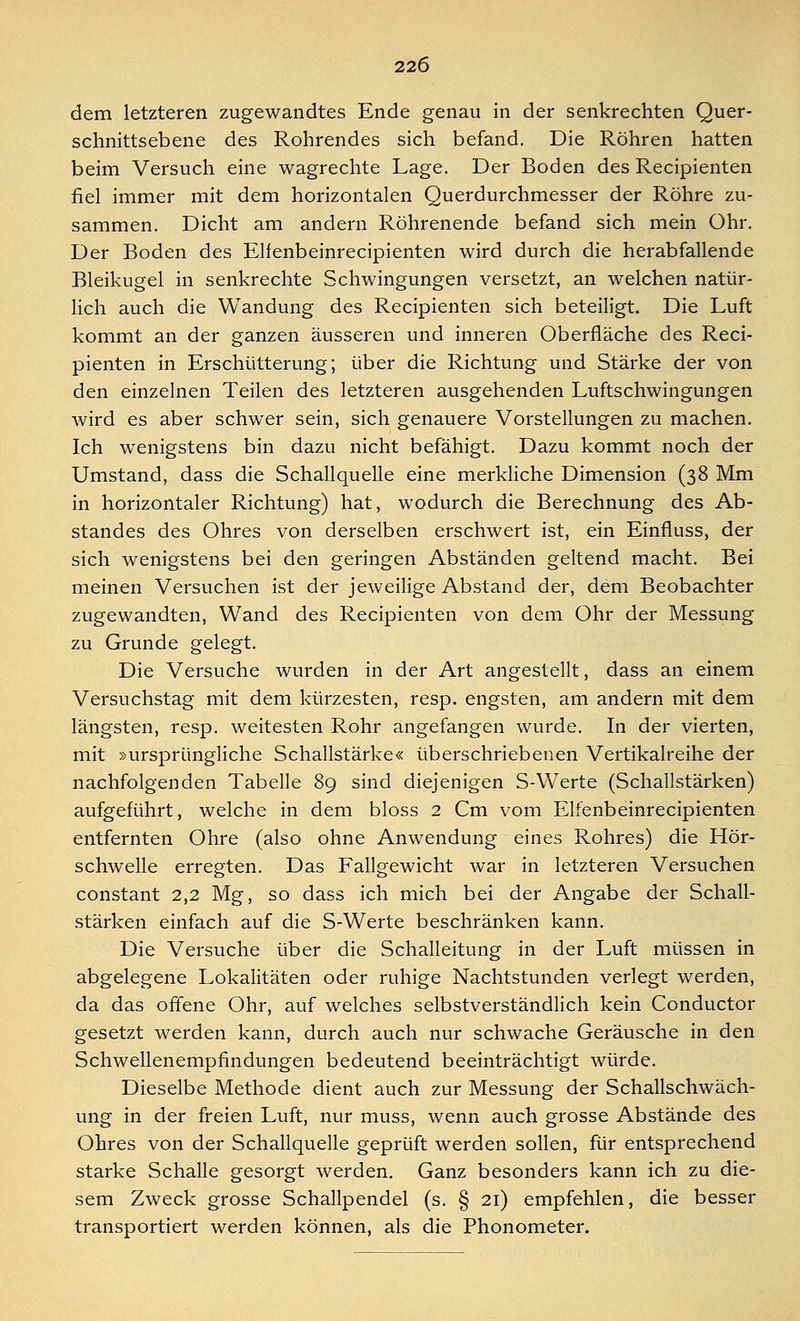 dem letzteren zugewandtes Ende genau in der senkrechten Quer- schnittsebene des Rohrendes sich befand. Die Röhren hatten beim Versuch eine wagrechte Lage. Der Boden des Recipienten fiel immer mit dem horizontalen Querdurchmesser der Röhre zu- sammen. Dicht am andern Röhrenende befand sich mein Ohr. Der Boden des Elienbeinrecipienten wird durch die herabfallende Bleikugel in senkrechte Schwingungen versetzt, an welchen natür- lich auch die Wandung des Recipienten sich beteiligt. Die Luft kommt an der ganzen äusseren und inneren Oberfläche des Reci- pienten in Erschütterung; über die Richtung und Stärke der von den einzelnen Teilen des letzteren ausgehenden Luftschwingungen wird es aber schwer sein, sich genauere Vorstellungen zu machen. Ich wenigstens bin dazu nicht befähigt. Dazu kommt noch der Umstand, dass die Schallquelle eine merkliche Dimension (38 Mm in horizontaler Richtung) hat, wodurch die Berechnung des Ab- standes des Ohres von derselben erschwert ist, ein Einfiuss, der sich wenigstens bei den geringen Abständen geltend macht. Bei meinen Versuchen ist der jeweilige Abstand der, dem Beobachter zugewandten, Wand des Recipienten von dem Ohr der Messung zu Grunde gelegt. Die Versuche wurden in der Art angestellt, dass an einem Versuchstag mit dem kürzesten, resp. engsten, am andern mit dem längsten, resp. weitesten Rohr angefangen wurde. In der vierten, mit »ursprüngliche Schallstärke« überschriebenen Vertikalreihe der nachfolgenden Tabelle 89 sind diejenigen S-Werte (Schallstärken) aufgeführt, welche in dem bloss 2 Cm vom Elfenbeinrecipienten entfernten Ohre (also ohne Anwendung eines Rohres) die Hör- schwelle erregten. Das Fallgewicht war in letzteren Versuchen constant 2,2 Mg, so dass ich mich bei der Angabe der Schall- stärken einfach auf die S-Werte beschränken kann. Die Versuche über die Schalleitung in der Luft müssen in abgelegene Lokalitäten oder ruhige Nachtstunden verlegt werden, da das offene Ohr, auf welches selbstverständlich kein Conductor gesetzt werden kann, durch auch nur schwache Geräusche in den Schwellenempfindungen bedeutend beeinträchtigt würde. Dieselbe Methode dient auch zur Messung der Schallschwäch- ung in der freien Luft, nur muss, wenn auch grosse Abstände des Ohres von der Schallquelle geprüft werden sollen, für entsprechend starke Schalle gesorgt werden. Ganz besonders kann ich zu die- sem Zweck grosse Schallpendel (s. § 21) empfehlen, die besser transportiert werden können, als die Phonometer.