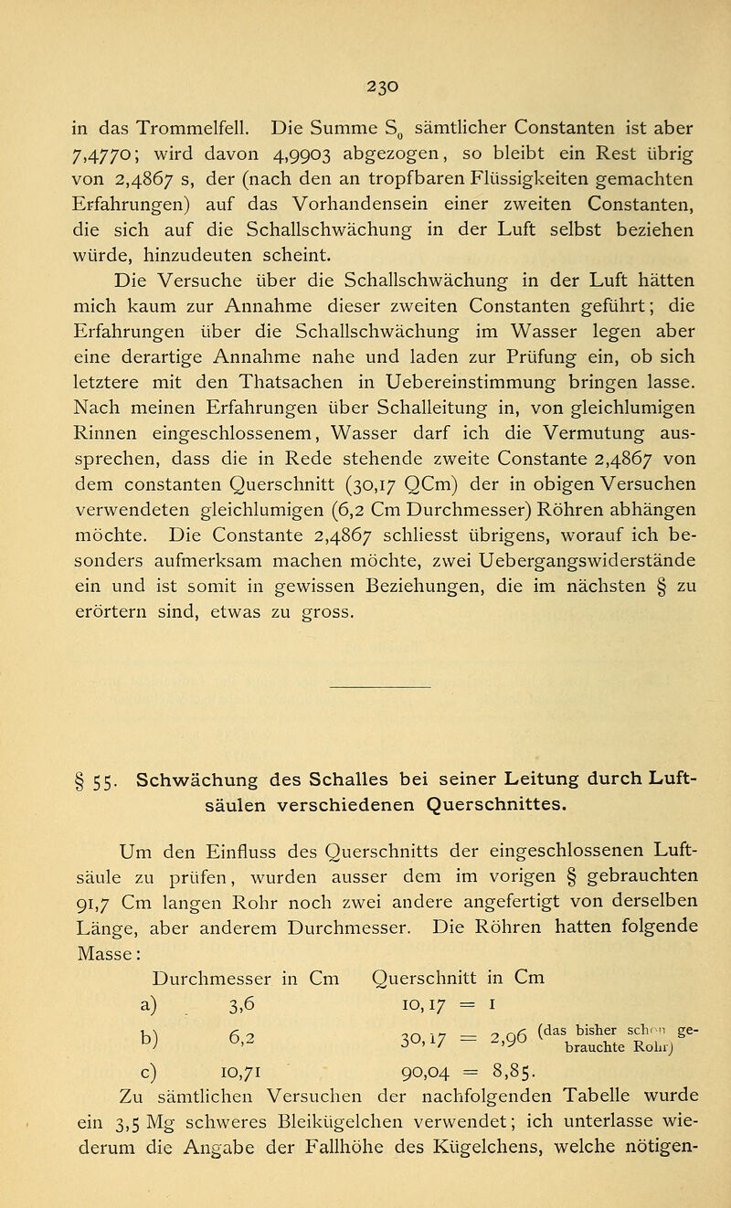 in das Trommelfell. Die Summe S0 sämtlicher Constanten ist aber 7,4770; wird davon 4,9903 abgezogen, so bleibt ein Rest übrig von 2,4867 s, der (nach den an tropfbaren Flüssigkeiten gemachten Erfahrungen) auf das Vorhandensein einer zweiten Constanten, die sich auf die Schallschwächung in der Luft selbst beziehen würde, hinzudeuten scheint. Die Versuche über die Schallschwächung in der Luft hätten mich kaum zur Annahme dieser zweiten Constanten geführt; die Erfahrungen über die Schallschwächung im Wasser legen aber eine derartige Annahme nahe und laden zur Prüfung ein, ob sich letztere mit den Thatsachen in Uebereinstimmung bringen lasse. Nach meinen Erfahrungen über Schalleitung in, von gleichnamigen Rinnen eingeschlossenem, Wasser darf ich die Vermutung aus- sprechen, dass die in Rede stehende zweite Constante 2,4867 von dem constanten Querschnitt (30,17 QCm) der in obigen Versuchen verwendeten gleichlumigen (6,2 Cm Durchmesser) Röhren abhängen möchte. Die Constante 2,4867 schliesst übrigens, worauf ich be- sonders aufmerksam machen möchte, zwei Uebergangswiderstände ein und ist somit in gewissen Beziehungen, die im nächsten § zu erörtern sind, etwas zu gross. §55. Schwächung des Schalles bei seiner Leitung durch Luft- säulen verschiedenen Querschnittes. Um den Einfluss des Querschnitts der eingeschlossenen Luft- säule zu prüfen, wurden ausser dem im vorigen § gebrauchten 91,7 Cm langen Rohr noch zwei andere angefertigt von derselben Länge, aber anderem Durchmesser. Die Röhren hatten folgende Masse: Durchmesser in Cm Querschnitt in Cm a) 3,6 10,17 = 1 «>) 6>2 30,17 = 2,96 ^ÄÄ)** c) 10,71 90,04 = 8,85. Zu sämtlichen Versuchen der nachfolgenden Tabelle wurde ein 3,5 Mg schweres Bleikügelchen verwendet; ich unterlasse wie- derum die Angabe der Fallhöhe des Kügelchens, welche nötigen-