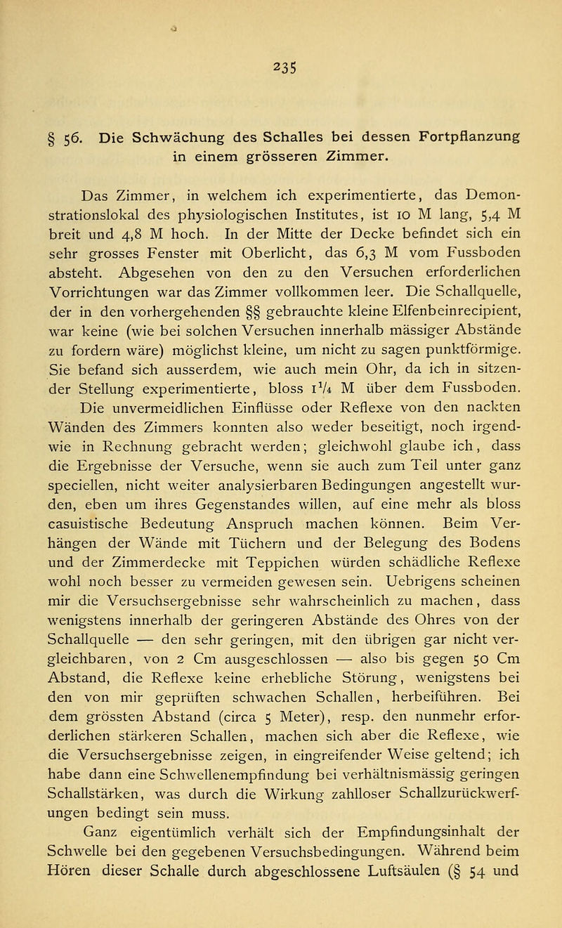 § 56. Die Schwächung des Schalles bei dessen Fortpflanzung in einem grösseren Zimmer. Das Zimmer, in welchem ich experimentierte, das Demon- strationslokal des physiologischen Institutes, ist 10 M lang, 5,4 M breit und 4,8 M hoch. In der Mitte der Decke befindet sich ein sehr grosses Fenster mit Oberlicht, das 6,3 M vom Fussboden absteht. Abgesehen von den zu den Versuchen erforderlichen Vorrichtungen war das Zimmer vollkommen leer. Die Schallquelle, der in den vorhergehenden §§ gebrauchte kleine Elfenbeinrecipient, war keine (wie bei solchen Versuchen innerhalb massiger Abstände zu fordern wäre) möglichst kleine, um nicht zu sagen punktförmige. Sie befand sich ausserdem, wie auch mein Ohr, da ich in sitzen- der Stellung experimentierte, bloss 1V4 M über dem Fussboden. Die unvermeidlichen Einflüsse oder Reflexe von den nackten Wänden des Zimmers konnten also weder beseitigt, noch irgend- wie in Rechnung gebracht werden; gleichwohl glaube ich, dass die Ergebnisse der Versuche, wenn sie auch zum Teil unter ganz speciellen, nicht weiter analysierbaren Bedingungen angestellt wur- den, eben um ihres Gegenstandes willen, auf eine mehr als bloss casuistische Bedeutung Anspruch machen können. Beim Ver- hängen der Wände mit Tüchern und der Belegung des Bodens und der Zimmerdecke mit Teppichen würden schädliche Reflexe wohl noch besser zu vermeiden gewesen sein. Uebrigens scheinen mir die Versuchsergebnisse sehr wahrscheinlich zu machen, dass wenigstens innerhalb der geringeren Abstände des Ohres von der Schallquelle — den sehr geringen, mit den übrigen gar nicht ver- gleichbaren, von 2 Cm ausgeschlossen — also bis gegen 50 Cm Abstand, die Reflexe keine erhebliche Störung, wenigstens bei den von mir geprüften schwachen Schallen, herbeiführen. Bei dem grössten Abstand (circa 5 Meter), resp. den nunmehr erfor- derlichen stärkeren Schallen, machen sich aber die Reflexe, wie die Versuchsergebnisse zeigen, in eingreifender Weise geltend; ich habe dann eine Schwellenempfindung bei verhältnismässig geringen Schallstärken, was durch die Wirkung zahlloser Schallzurückwerf- ungen bedingt sein muss. Ganz eigentümlich verhält sich der Empfindungsinhalt der Schwelle bei den gegebenen Versuchsbedingungen. Während beim Hören dieser Schalle durch abgeschlossene Luftsäulen (§ 54 und