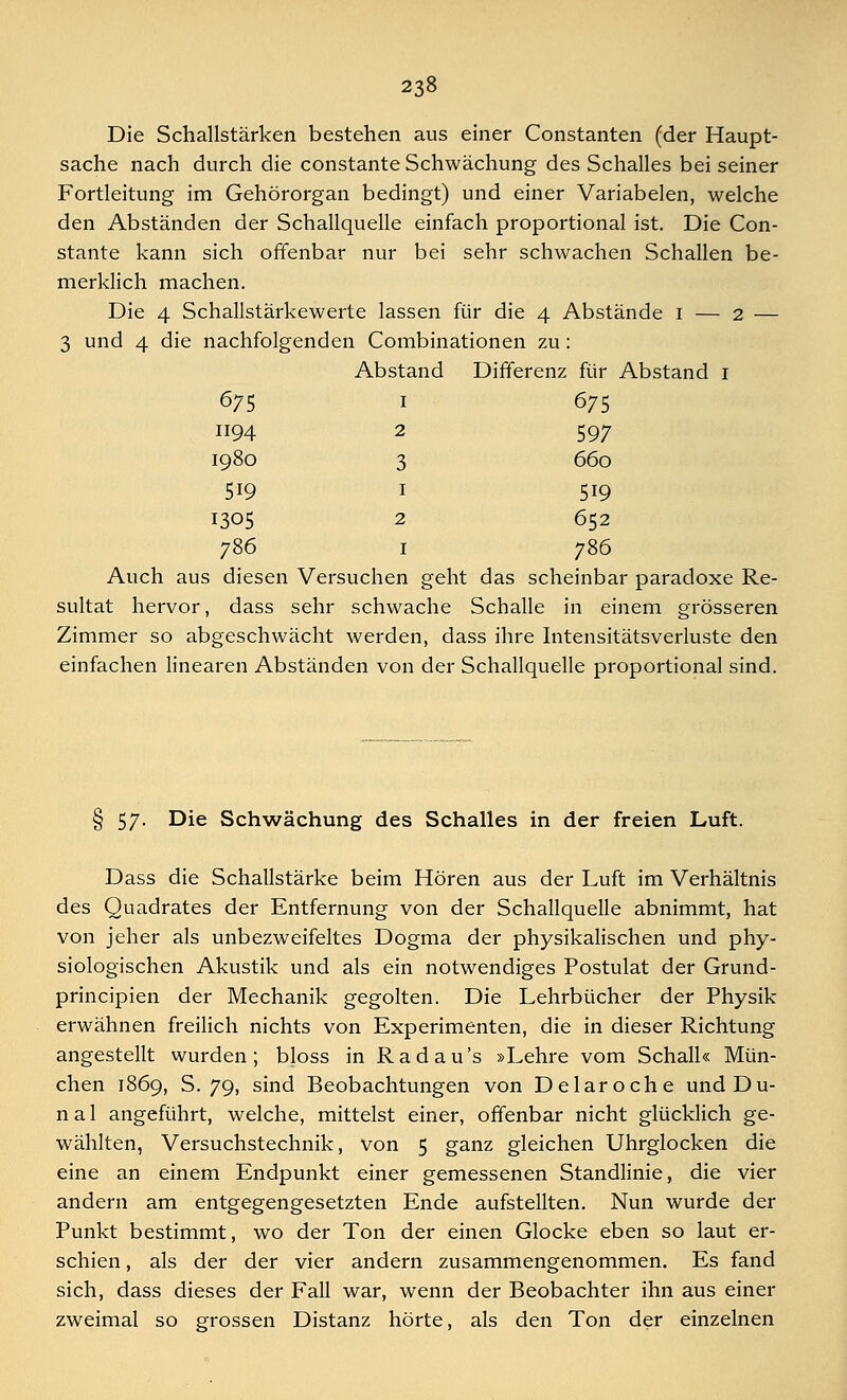 Die Schallstärken bestehen aus einer Constanten (der Haupt- sache nach durch die constante Schwächung des Schalles bei seiner Fortleitung im Gehörorgan bedingt) und einer Variabelen, welche den Abständen der Schallquelle einfach proportional ist. Die Con- stante kann sich offenbar nur bei sehr schwachen Schallen be- merklich machen. Die 4 Schallstärkewerte lassen für die 4 Abstände 1 — 2 — 3 und 4 die nachfolgenden Combinationen zu: Abstand Differenz für Abstand 1 675 1 675 1194 2 597 1980 3 660 519 1 519 1305 2 652 786 1 786 Auch aus diesen Versuchen geht das scheinbar paradoxe Re- sultat hervor, dass sehr schwache Schalle in einem grösseren Zimmer so abgeschwächt werden, dass ihre Intensitätsverluste den einfachen linearen Abständen von der Schallquelle proportional sind. § 57. Die Schwächung des Schalles in der freien Luft. Dass die Schallstärke beim Hören aus der Luft im Verhältnis des Quadrates der Entfernung von der Schallquelle abnimmt, hat von jeher als unbezweifeltes Dogma der physikalischen und phy- siologischen Akustik und als ein notwendiges Postulat der Grund- principien der Mechanik gegolten. Die Lehrbücher der Physik erwähnen freilich nichts von Experimenten, die in dieser Richtung angestellt wurden; bloss in Radau's »Lehre vom Schall« Mün- chen 1869, S. 79, sind Beobachtungen von Delaroche undDu- n a 1 angeführt, welche, mittelst einer, offenbar nicht glücklich ge- wählten, Versuchstechnik, von 5 ganz gleichen Uhrglocken die eine an einem Endpunkt einer gemessenen Standlinie, die vier andern am entgegengesetzten Ende aufstellten. Nun wurde der Punkt bestimmt, wo der Ton der einen Glocke eben so laut er- schien , als der der vier andern zusammengenommen. Es fand sich, dass dieses der Fall war, wenn der Beobachter ihn aus einer zweimal so grossen Distanz hörte, als den Ton der einzelnen